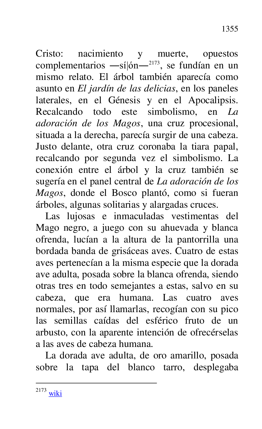 
Cristo: nacimiento y muerte, opuestos 
complementarios .sí|ón.2173, se fundían en un 
mismo relato. El árbol también aparecía como 
asunto en El jardín de las delicias, en los paneles 
laterales, en el Génesis y en el Apocalipsis. 
Recalcando todo este simbolismo, en La 
adoración de los Magos, una cruz procesional, 
situada a la derecha, parecía surgir de una cabeza. 
Justo delante, otra cruz coronaba la tiara papal, 
recalcando por segunda vez el simbolismo. La 
conexión entre el árbol y la cruz también se 
sugería en el panel central de La adoración de los 
Magos, donde el Bosco plantó, como si fueran 
árboles, algunas solitarias y alargadas cruces. 

2173 wiki 

Las lujosas e inmaculadas vestimentas del 
Mago negro, a juego con su ahuevada y blanca 
ofrenda, lucían a la altura de la pantorrilla una 
bordada banda de grisáceas aves. Cuatro de estas 
aves pertenecían a la misma especie que la dorada 
ave adulta, posada sobre la blanca ofrenda, siendo 
otras tres en todo semejantes a estas, salvo en su 
cabeza, que era humana. Las cuatro aves 
normales, por así llamarlas, recogían con su pico 
las semillas caídas del esférico fruto de un 
arbusto, con la aparente intención de ofrecérselas 
a las aves de cabeza humana. 

La dorada ave adulta, de oro amarillo, posada 
sobre la tapa del blanco tarro, desplegaba 


