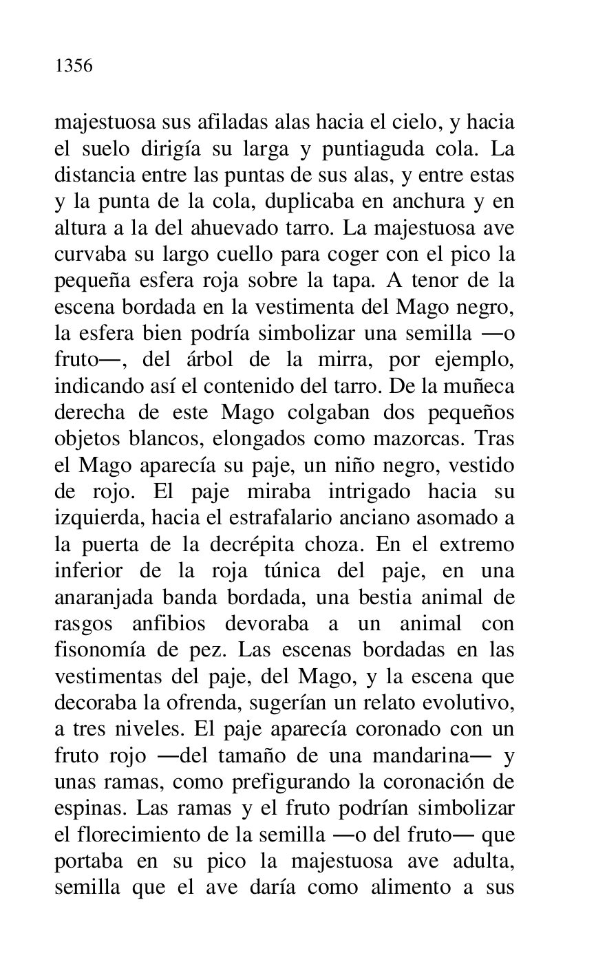 
majestuosa sus afiladas alas hacia el cielo, y hacia 
el suelo dirigía su larga y puntiaguda cola. La 
distancia entre las puntas de sus alas, y entre estas 
y la punta de la cola, duplicaba en anchura y en 
altura a la del ahuevado tarro. La majestuosa ave 
curvaba su largo cuello para coger con el pico la 
pequeña esfera roja sobre la tapa. A tenor de la 
escena bordada en la vestimenta del Mago negro, 
la esfera bien podría simbolizar una semilla .o 
fruto., del árbol de la mirra, por ejemplo, 
indicando así el contenido del tarro. De la muñeca 
derecha de este Mago colgaban dos pequeños 
objetos blancos, elongados como mazorcas. Tras 
el Mago aparecía su paje, un niño negro, vestido 
de rojo. El paje miraba intrigado hacia su 
izquierda, hacia el estrafalario anciano asomado a 
la puerta de la decrépita choza. En el extremo 
inferior de la roja túnica del paje, en una 
anaranjada banda bordada, una bestia animal de 
rasgos anfibios devoraba a un animal con 
fisonomía de pez. Las escenas bordadas en las 
vestimentas del paje, del Mago, y la escena que 
decoraba la ofrenda, sugerían un relato evolutivo, 
a tres niveles. El paje aparecía coronado con un 
fruto rojo .del tamaño de una mandarina. y 
unas ramas, como prefigurando la coronación de 
espinas. Las ramas y el fruto podrían simbolizar 
el florecimiento de la semilla .o del fruto. que 
portaba en su pico la majestuosa ave adulta, 
semilla que el ave daría como alimento a sus 


