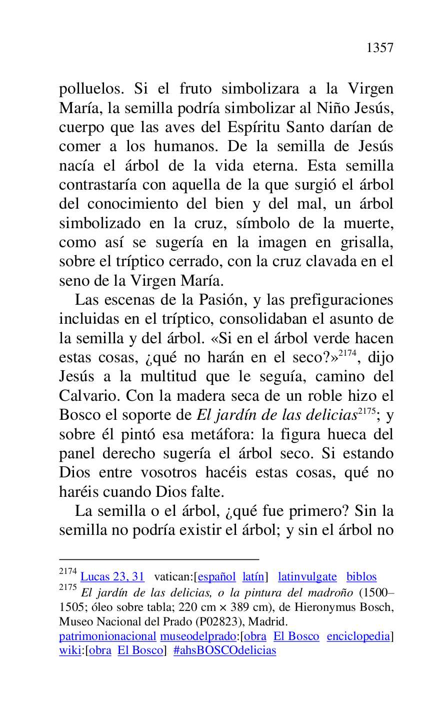 
polluelos. Si el fruto simbolizara a la Virgen 
María, la semilla podría simbolizar al Niño Jesús, 
cuerpo que las aves del Espíritu Santo darían de 
comer a los humanos. De la semilla de Jesús 
nacía el árbol de la vida eterna. Esta semilla 
contrastaría con aquella de la que surgió el árbol 
del conocimiento del bien y del mal, un árbol 
simbolizado en la cruz, símbolo de la muerte, 
como así se sugería en la imagen en grisalla, 
sobre el tríptico cerrado, con la cruz clavada en el 
seno de la Virgen María. 

Las escenas de la Pasión, y las prefiguraciones 
incluidas en el tríptico, consolidaban el asunto de 
la semilla y del árbol. «Si en el árbol verde hacen 
estas cosas, ¿qué no harán en el seco?» 2174, dijo 
Jesús a la multitud que le seguía, camino del 
Calvario. Con la madera seca de un roble hizo el 
Bosco el soporte de El jardín de las delicias 2175; y 
sobre él pintó esa metáfora: la figura hueca del 
panel derecho sugería el árbol seco. Si estando 
Dios entre vosotros hacéis estas cosas, qué no 
haréis cuando Dios falte. 

2174 Lucas 23, 31 vatican:[español latín] latinvulgate biblos 

2175 El jardín de las delicias, o la pintura del madroño (1500R1505; óleo sobre tabla; 220 cm × 389 cm), de Hieronymus Bosch, Museo Nacional del Prado (P02823), Madrid. 
patrimonionacional museodelprado:[obra El Bosco enciclopedia] 
wiki:[obra El Bosco] #ahsBOSCOdelicias 

La semilla o el árbol, ¿qué fue primero? Sin la 
semilla no podría existir el árbol; y sin el árbol no 


