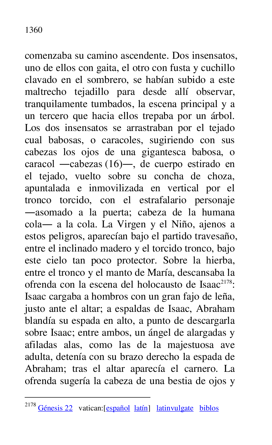 
comenzaba su camino ascendente. Dos insensatos, 
uno de ellos con gaita, el otro con fusta y cuchillo 
clavado en el sombrero, se habían subido a este 
maltrecho tejadillo para desde allí observar, 
tranquilamente tumbados, la escena principal y a 
un tercero que hacia ellos trepaba por un árbol. 
Los dos insensatos se arrastraban por el tejado 
cual babosas, o caracoles, sugiriendo con sus 
cabezas los ojos de una gigantesca babosa, o 
caracol .cabezas (16)., de cuerpo estirado en 
el tejado, vuelto sobre su concha de choza, 
apuntalada e inmovilizada en vertical por el 
tronco torcido, con el estrafalario personaje 
.asomado a la puerta; cabeza de la humana 
cola. a la cola. La Virgen y el Niño, ajenos a 
estos peligros, aparecían bajo el partido travesaño, 
entre el inclinado madero y el torcido tronco, bajo 
este cielo tan poco protector. Sobre la hierba, 
entre el tronco y el manto de María, descansaba la 
ofrenda con la escena del holocausto de Isaac 2178: 
Isaac cargaba a hombros con un gran fajo de leña, 
justo ante el altar; a espaldas de Isaac, Abraham 
blandía su espada en alto, a punto de descargarla 
sobre Isaac; entre ambos, un ángel de alargadas y 
afiladas alas, como las de la majestuosa ave 
adulta, detenía con su brazo derecho la espada de 
Abraham; tras el altar aparecía el carnero. La 
ofrenda sugería la cabeza de una bestia de ojos y 

2178 Génesis 22 vatican:[español latín] latinvulgate biblos 


