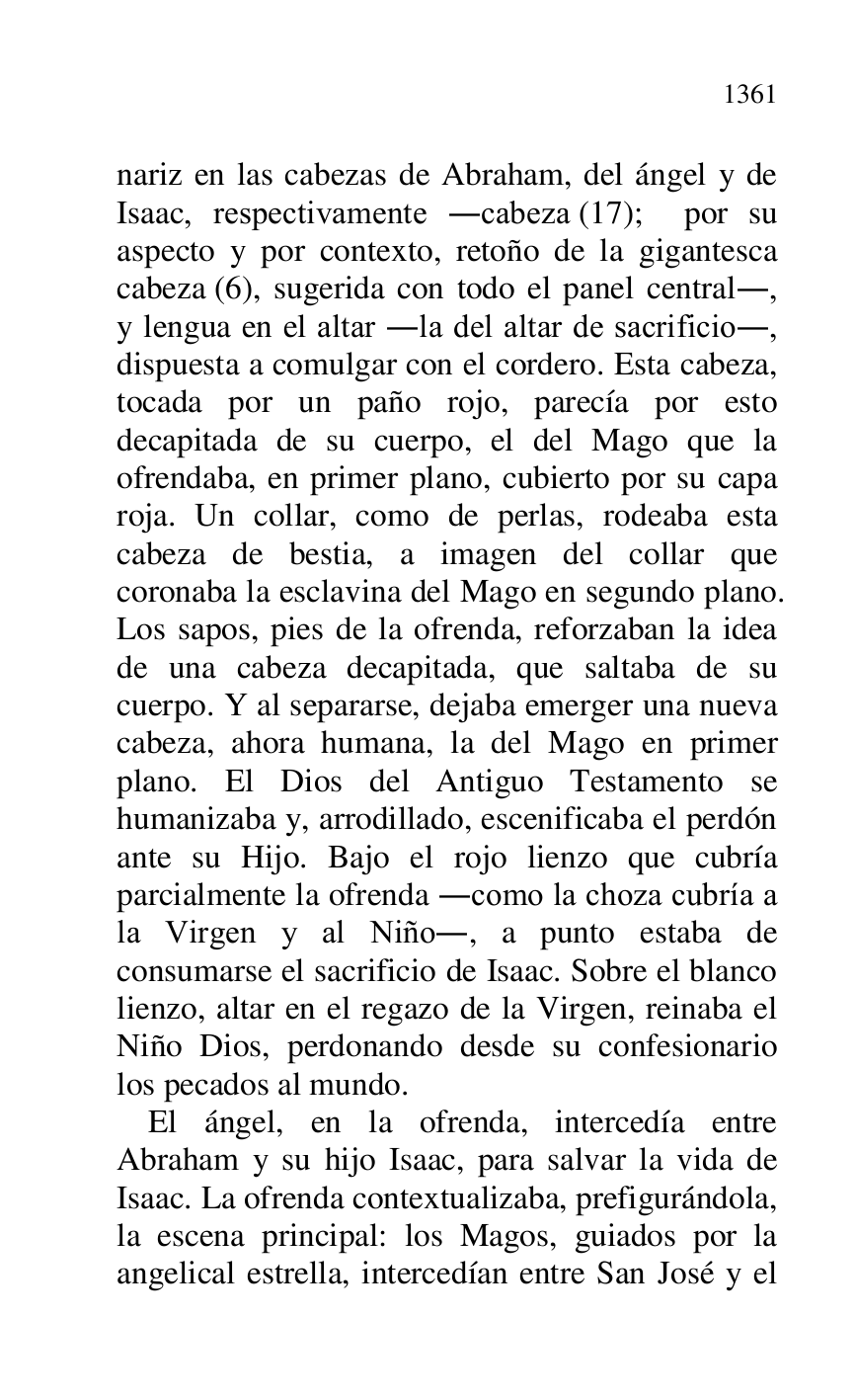 
nariz en las cabezas de Abraham, del ángel y de 
Isaac, respectivamente .cabeza (17); por su 
aspecto y por contexto, retoño de la gigantesca 
cabeza (6), sugerida con todo el panel central., 
y lengua en el altar .la del altar de sacrificio., 
dispuesta a comulgar con el cordero. Esta cabeza, 
tocada por un paño rojo, parecía por esto 
decapitada de su cuerpo, el del Mago que la 
ofrendaba, en primer plano, cubierto por su capa 
roja. Un collar, como de perlas, rodeaba esta 
cabeza de bestia, a imagen del collar que 
coronaba la esclavina del Mago en segundo plano. 
Los sapos, pies de la ofrenda, reforzaban la idea 
de una cabeza decapitada, que saltaba de su 
cuerpo. Y al separarse, dejaba emerger una nueva 
cabeza, ahora humana, la del Mago en primer 
plano. El Dios del Antiguo Testamento se 
humanizaba y, arrodillado, escenificaba el perdón 
ante su Hijo. Bajo el rojo lienzo que cubría 
parcialmente la ofrenda .como la choza cubría a 
la Virgen y al Niño., a punto estaba de 
consumarse el sacrificio de Isaac. Sobre el blanco 
lienzo, altar en el regazo de la Virgen, reinaba el 
Niño Dios, perdonando desde su confesionario 
los pecados al mundo. 

El ángel, en la ofrenda, intercedía entre 
Abraham y su hijo Isaac, para salvar la vida de 
Isaac. La ofrenda contextualizaba, prefigurándola, 
la escena principal: los Magos, guiados por la 
angelical estrella, intercedían entre San José y el 


