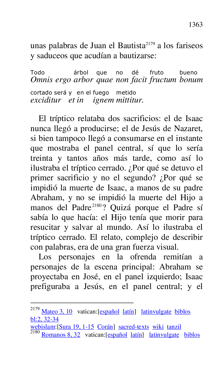 
unas palabras de Juan el Bautista 2179 a los fariseos 
y saduceos que acudían a bautizarse: 

2179 Mateo 3, 10 vatican:[español latín] latinvulgate biblos 

bl:2, 32-34 

webislam:[Sura 19, 1-15 Corán] sacred-texts wiki tanzil 

2180 Romanos 8, 32 vatican:[español latín] latinvulgate biblos 

OmnisTodo 
ergo arborárbol 
quaeque 
nonno 
facitdé 
fructumfruto 
bonumbueno 
exciditurcortado será 
ety 
inen el 
ignemfuego 
mittiturmetido. 

El tríptico relataba dos sacrificios: el de Isaac 
nunca llegó a producirse; el de Jesús de Nazaret, 
si bien tampoco llegó a consumarse en el instante 
que mostraba el panel central, sí que lo sería 
treinta y tantos años más tarde, como así lo 
ilustraba el tríptico cerrado. ¿Por qué se detuvo el 
primer sacrificio y no el segundo? ¿Por qué se 
impidió la muerte de Isaac, a manos de su padre 
Abraham, y no se impidió la muerte del Hijo a 
manos del Padre 2180? Quizá porque el Padre sí 
sabía lo que hacía: el Hijo tenía que morir para 
resucitar y salvar al mundo. Así lo ilustraba el 
tríptico cerrado. El relato, complejo de describir 
con palabras, era de una gran fuerza visual. 

Los personajes en la ofrenda remitían a 
personajes de la escena principal: Abraham se 
proyectaba en José, en el panel izquierdo; Isaac 
prefiguraba a Jesús, en el panel central; y el 


