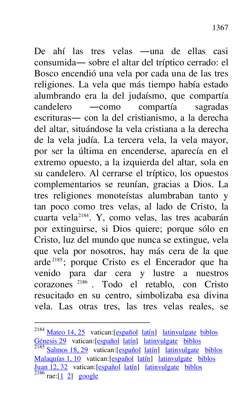 
De ahí las tres velas .una de ellas casi 
consumida. sobre el altar del tríptico cerrado: el 
Bosco encendió una vela por cada una de las tres 
religiones. La vela que más tiempo había estado 
alumbrando era la del judaísmo, que compartía 
candelero .como compartía sagradas 
escrituras. con la del cristianismo, a la derecha 
del altar, situándose la vela cristiana a la derecha 
de la vela judía. La tercera vela, la vela mayor, 
por ser la última en encenderse, aparecía en el 
extremo opuesto, a la izquierda del altar, sola en 
su candelero. Al cerrarse el tríptico, los opuestos 
complementarios se reunían, gracias a Dios. La 
tres religiones monoteístas alumbraban tanto y 
tan poco como tres velas, al lado de Cristo, la 
cuarta vela 2184. Y, como velas, las tres acabarán 
por extinguirse, si Dios quiere; porque sólo en 
Cristo, luz del mundo que nunca se extingue, vela 
que vela por nosotros, hay más cera de la que 
arde 2185; porque Cristo es el Encerador que ha 
venido para dar cera y lustre a nuestros 
corazones 2186. Todo el retablo, con Cristo 
resucitado en su centro, simbolizaba esa divina 
vela. Las otras tres, las tres velas reales, se 

2184 Mateo 14, 25 vatican:[español latín] latinvulgate biblos 

Génesis 29 vatican:[español latín] latinvulgate biblos 

2185 Salmos 18, 29 vatican:[español latín] latinvulgate biblos 

Malaquías 1, 10 vatican:[español latín] latinvulgate biblos 

Juan 12, 32 vatican:[español latín] latinvulgate biblos 

2186 rae:[1 2] google 


