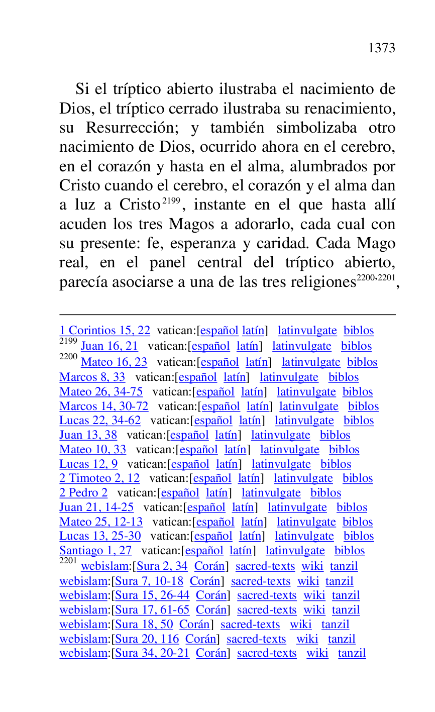 
1 Corintios 15, 22 vatican:[español latín] latinvulgate biblos 

2199 Juan 16, 21 vatican:[español latín] latinvulgate biblos 

2200 Mateo 16, 23 vatican:[español latín] latinvulgate biblos 

Marcos 8, 33 vatican:[español latín] latinvulgate biblos 

Mateo 26, 34-75 vatican:[español latín] latinvulgate biblos 

Marcos 14, 30-72 vatican:[español latín] latinvulgate biblos 

Lucas 22, 34-62 vatican:[español latín] latinvulgate biblos 

Juan 13, 38 vatican:[español latín] latinvulgate biblos 

Mateo 10, 33 vatican:[español latín] latinvulgate biblos 

Lucas 12, 9 vatican:[español latín] latinvulgate biblos 

2 Timoteo 2, 12 vatican:[español latín] latinvulgate biblos 

2 Pedro 2 vatican:[español latín] latinvulgate biblos 

Juan 21, 14-25 vatican:[español latín] latinvulgate biblos 

Mateo 25, 12-13 vatican:[español latín] latinvulgate biblos 

Lucas 13, 25-30 vatican:[español latín] latinvulgate biblos 

Santiago 1, 27 vatican:[español latín] latinvulgate biblos 

2201 webislam:[Sura 2, 34 Corán] sacred-texts wiki tanzil 

webislam:[Sura 7, 10-18 Corán] sacred-texts wiki tanzil 

webislam:[Sura 15, 26-44 Corán] sacred-texts wiki tanzil 

webislam:[Sura 17, 61-65 Corán] sacred-texts wiki tanzil 

webislam:[Sura 18, 50 Corán] sacred-texts wiki tanzil 

webislam:[Sura 20, 116 Corán] sacred-texts wiki tanzil 

webislam:[Sura 34, 20-21 Corán] sacred-texts wiki tanzil 

Si el tríptico abierto ilustraba el nacimiento de 
Dios, el tríptico cerrado ilustraba su renacimiento, 
su Resurrección; y también simbolizaba otro 
nacimiento de Dios, ocurrido ahora en el cerebro, 
en el corazón y hasta en el alma, alumbrados por 
Cristo cuando el cerebro, el corazón y el alma dan 
a luz a Cristo 2199, instante en el que hasta allí 
acuden los tres Magos a adorarlo, cada cual con 
su presente: fe, esperanza y caridad. Cada Mago 
real, en el panel central del tríptico abierto, 
parecía asociarse a una de las tres religiones 2200,2201, 


