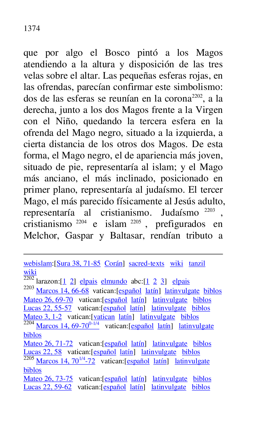 
webislam:[Sura 38, 71-85 Corán] sacred-texts wiki tanzil 

wiki 

2202 larazon:[1 2] elpais elmundo abc:[1 2 3] elpais 

2203 Marcos 14, 66-68 vatican:[español latín] latinvulgate biblos 

Mateo 26, 69-70 vatican:[español latín] latinvulgate biblos 

Lucas 22, 55-57 vatican:[español latín] latinvulgate biblos 

Mateo 3, 1-2 vatican:[vatican latín] latinvulgate biblos 

2204 Marcos 14, 69-700-1/4 vatican:[español latín] latinvulgate 

biblos 

Mateo 26, 71-72 vatican:[español latín] latinvulgate biblos 

Lucas 22, 58 vatican:[español latín] latinvulgate biblos 

2205 Marcos 14, 701/4-72 vatican:[español latín] latinvulgate 

biblos 

Mateo 26, 73-75 vatican:[español latín] latinvulgate biblos 

Lucas 22, 59-62 vatican:[español latín] latinvulgate biblos 

que por algo el Bosco pintó a los Magos 
atendiendo a la altura y disposición de las tres 
velas sobre el altar. Las pequeñas esferas rojas, en 
las ofrendas, parecían confirmar este simbolismo: 
dos de las esferas se reunían en la corona 2202, a la 
derecha, junto a los dos Magos frente a la Virgen 
con el Niño, quedando la tercera esfera en la 
ofrenda del Mago negro, situado a la izquierda, a 
cierta distancia de los otros dos Magos. De esta 
forma, el Mago negro, el de apariencia más joven, 
situado de pie, representaría al islam; y el Mago 
más anciano, el más inclinado, posicionado en 
primer plano, representaría al judaísmo. El tercer 
Mago, el más parecido físicamente al Jesús adulto, 
representaría al cristianismo. Judaísmo 2203, 
cristianismo 2204 e islam 2205, prefigurados en 
Melchor, Gaspar y Baltasar, rendían tributo a 


