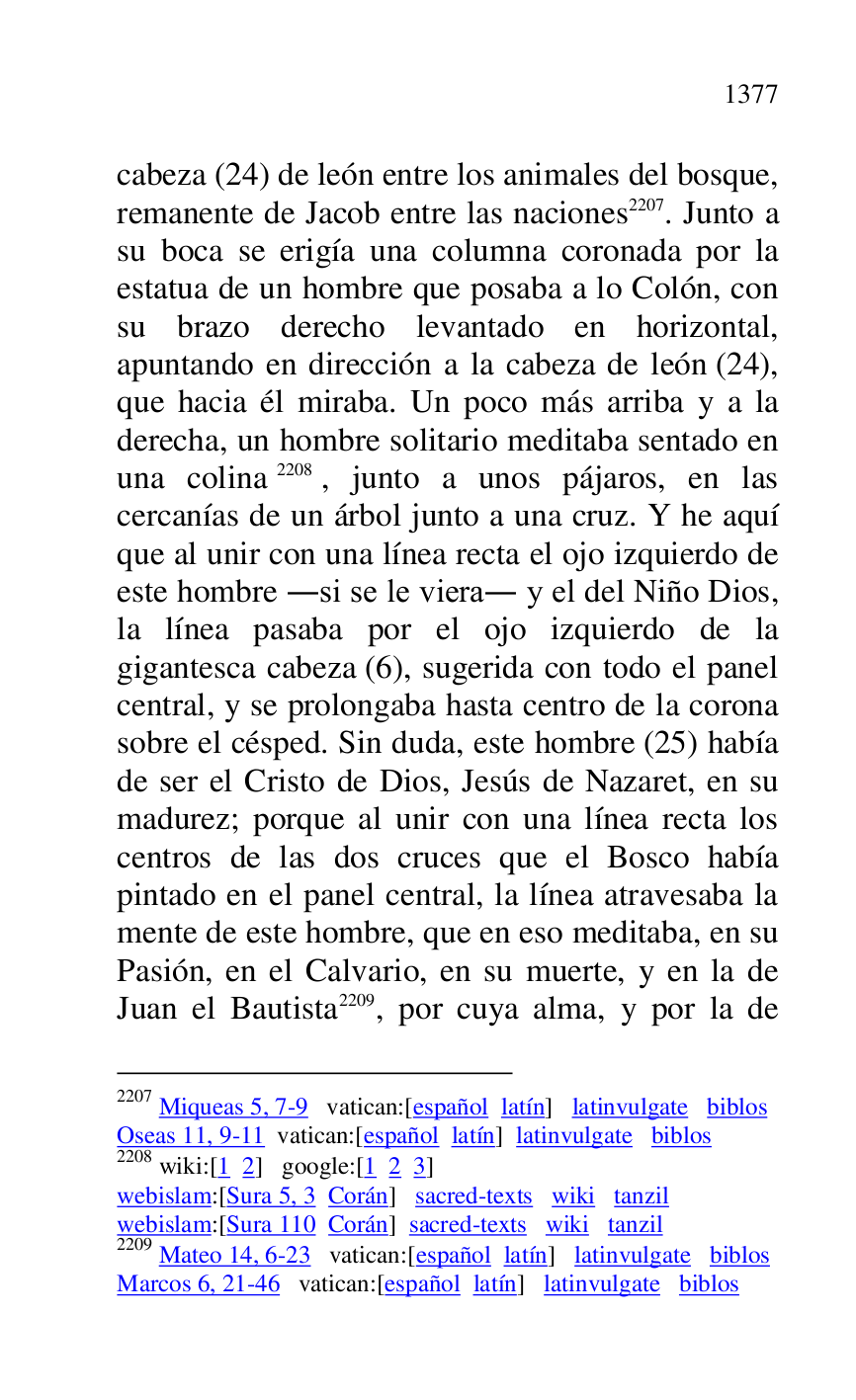 
cabeza (24) de león entre los animales del bosque, 
remanente de Jacob entre las naciones 2207. Junto a 
su boca se erigía una columna coronada por la 
estatua de un hombre que posaba a lo Colón, con 
su brazo derecho levantado en horizontal, 
apuntando en dirección a la cabeza de león (24), 
que hacia él miraba. Un poco más arriba y a la 
derecha, un hombre solitario meditaba sentado en 
una colina 2208, junto a unos pájaros, en las 
cercanías de un árbol junto a una cruz. Y he aquí 
que al unir con una línea recta el ojo izquierdo de 
este hombre .si se le viera. y el del Niño Dios, 
la línea pasaba por el ojo izquierdo de la 
gigantesca cabeza (6), sugerida con todo el panel 
central, y se prolongaba hasta centro de la corona 
sobre el césped. Sin duda, este hombre (25) había 
de ser el Cristo de Dios, Jesús de Nazaret, en su 
madurez; porque al unir con una línea recta los 
centros de las dos cruces que el Bosco había 
pintado en el panel central, la línea atravesaba la 
mente de este hombre, que en eso meditaba, en su 
Pasión, en el Calvario, en su muerte, y en la de 
Juan el Bautista 2209, por cuya alma, y por la de 

2207 Miqueas 5, 7-9 vatican:[español latín] latinvulgate biblos 

Oseas 11, 9-11 vatican:[español latín] latinvulgate biblos 

2208 wiki:[1 2] google:[1 2 3] 

webislam:[Sura 5, 3 Corán] sacred-texts wiki tanzil 

webislam:[Sura 110 Corán] sacred-texts wiki tanzil 

2209 Mateo 14, 6-23 vatican:[español latín] latinvulgate biblos 

Marcos 6, 21-46 vatican:[español latín] latinvulgate biblos 


