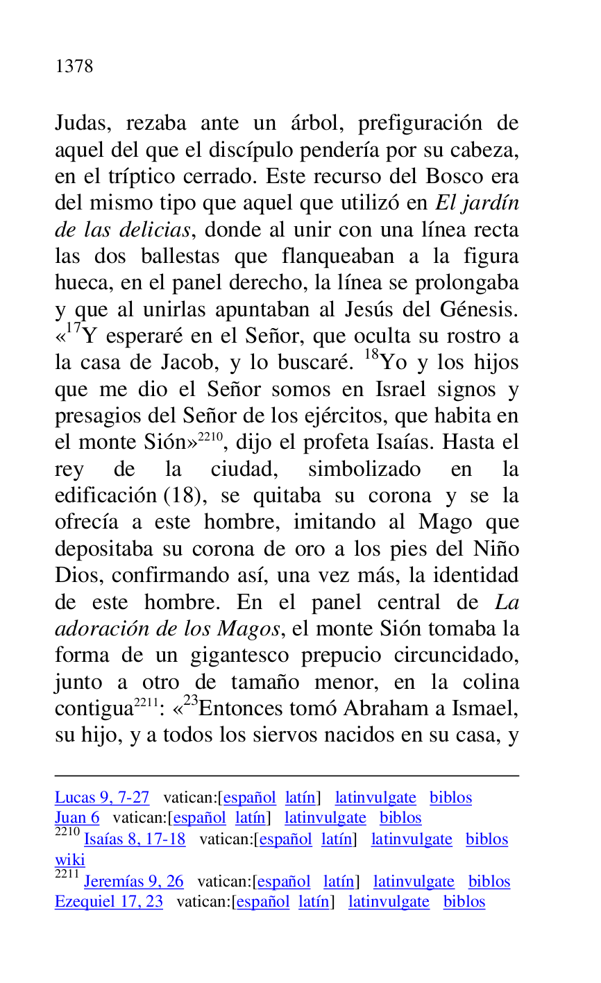 
Lucas 9, 7-27 vatican:[español latín] latinvulgate biblos 

Juan 6 vatican:[español latín] latinvulgate biblos 

2210 Isaías 8, 17-18 vatican:[español latín] latinvulgate biblos 

wiki 

2211 Jeremías 9, 26 vatican:[español latín] latinvulgate biblos 

Ezequiel 17, 23 vatican:[español latín] latinvulgate biblos 

Judas, rezaba ante un árbol, prefiguración de 
aquel del que el discípulo pendería por su cabeza, 
en el tríptico cerrado. Este recurso del Bosco era 
del mismo tipo que aquel que utilizó en El jardín 
de las delicias, donde al unir con una línea recta 
las dos ballestas que flanqueaban a la figura 
hueca, en el panel derecho, la línea se prolongaba 
y que al unirlas apuntaban al Jesús del Génesis. 
«17Y esperaré en el Señor, que oculta su rostro a la casa de Jacob, y lo buscaré. 18Yo y los hijos 
que me dio el Señor somos en Israel signos y 
presagios del Señor de los ejércitos, que habita en 
el monte Sión» 2210, dijo el profeta Isaías. Hasta el 
rey de la ciudad, simbolizado en la 
edificación (18), se quitaba su corona y se la 
ofrecía a este hombre, imitando al Mago que 
depositaba su corona de oro a los pies del Niño 
Dios, confirmando así, una vez más, la identidad 
de este hombre. En el panel central de La 
adoración de los Magos, el monte Sión tomaba la 
forma de un gigantesco prepucio circuncidado, 
junto a otro de tamaño menor, en la colina 
contigua 2211: «23Entonces tomó Abraham a Ismael, su hijo, y a todos los siervos nacidos en su casa, y 


