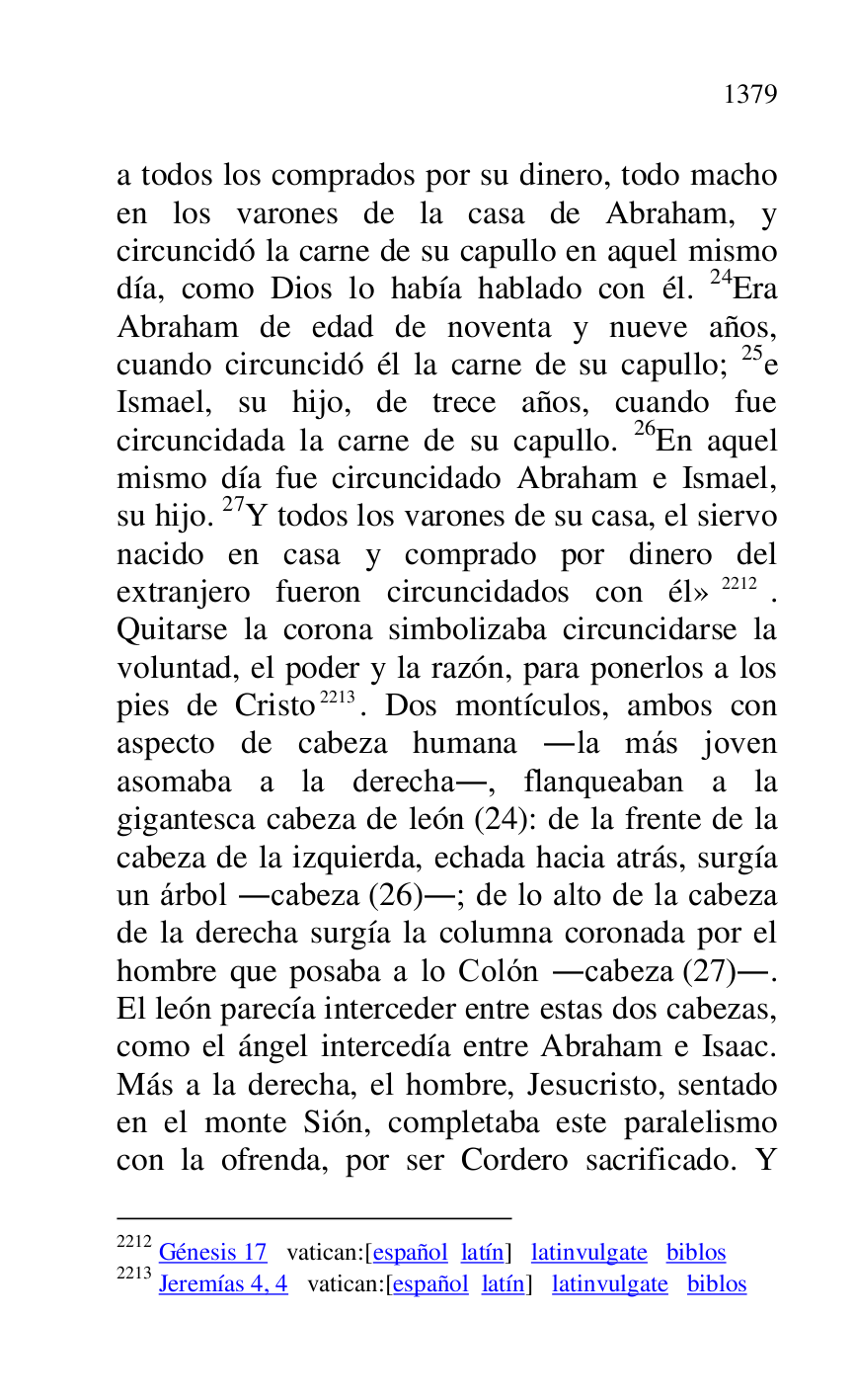 
a todos los comprados por su dinero, todo macho 
en los varones de la casa de Abraham, y 
circuncidó la carne de su capullo en aquel mismo 
día, como Dios lo había hablado con él. 24Era 
Abraham de edad de noventa y nueve años, 
cuando circuncidó él la carne de su capullo; 25e 
Ismael, su hijo, de trece años, cuando fue 
circuncidada la carne de su capullo. 26En aquel 
mismo día fue circuncidado Abraham e Ismael, 
su hijo. 27Y todos los varones de su casa, el siervo 
nacido en casa y comprado por dinero del 
extranjero fueron circuncidados con él» 2212. 
Quitarse la corona simbolizaba circuncidarse la 
voluntad, el poder y la razón, para ponerlos a los 
pies de Cristo 2213. Dos montículos, ambos con 
aspecto de cabeza humana .la más joven 
asomaba a la derecha., flanqueaban a la 
gigantesca cabeza de león (24): de la frente de la 
cabeza de la izquierda, echada hacia atrás, surgía 
un árbol .cabeza (26).; de lo alto de la cabeza 
de la derecha surgía la columna coronada por el 
hombre que posaba a lo Colón .cabeza (27).. 
El león parecía interceder entre estas dos cabezas, 
como el ángel intercedía entre Abraham e Isaac. 
Más a la derecha, el hombre, Jesucristo, sentado 
en el monte Sión, completaba este paralelismo 
con la ofrenda, por ser Cordero sacrificado. Y 

2212 Génesis 17 vatican:[español latín] latinvulgate biblos 

2213 Jeremías 4, 4 vatican:[español latín] latinvulgate biblos 



