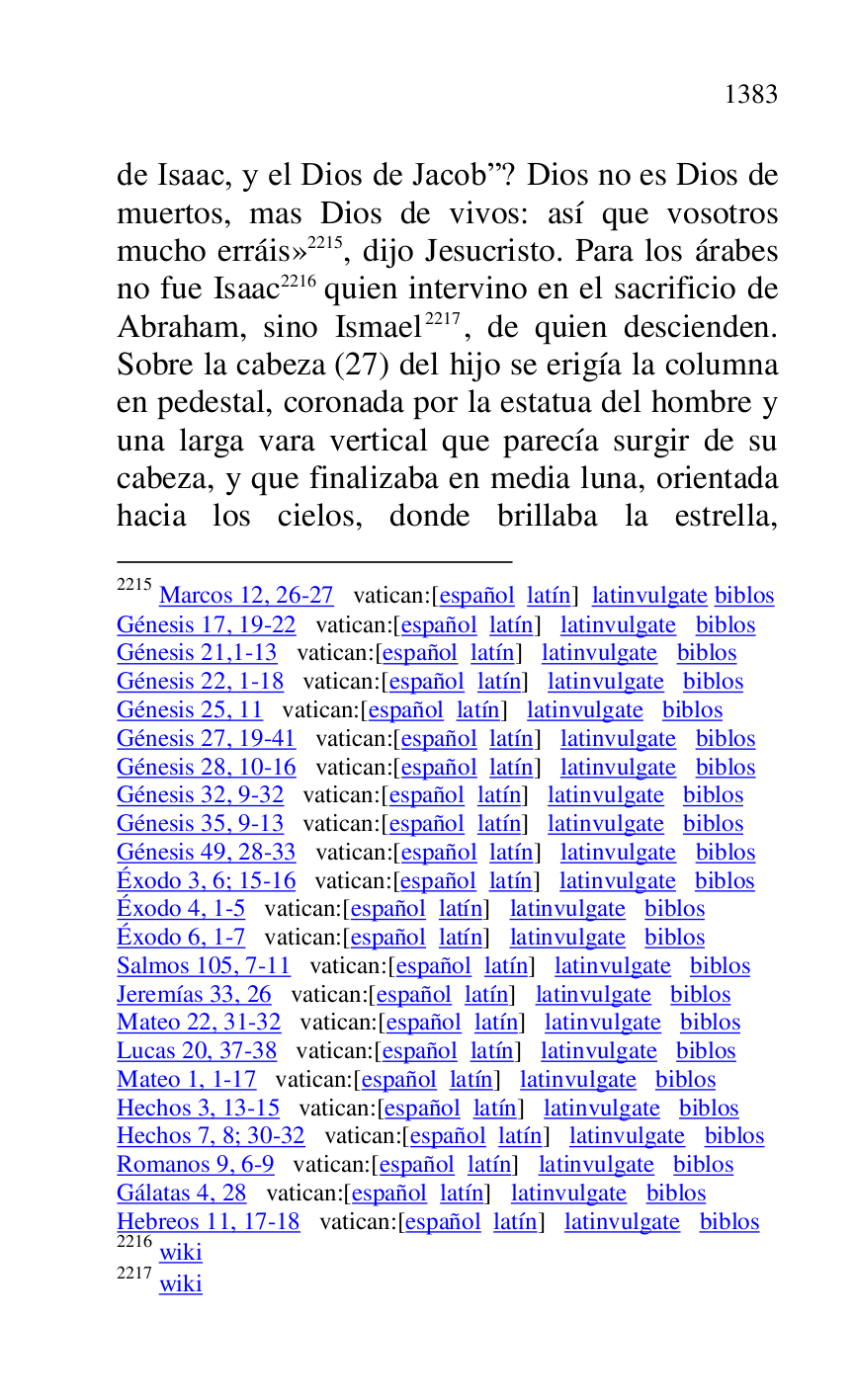 
de Isaac, y el Dios de Jacobr? Dios no es Dios de 
muertos, mas Dios de vivos: así que vosotros 
mucho erráis» 2215, dijo Jesucristo. Para los árabes 
no fue Isaac 2216 quien intervino en el sacrificio de 
Abraham, sino Ismael 2217, de quien descienden. 
Sobre la cabeza (27) del hijo se erigía la columna 
en pedestal, coronada por la estatua del hombre y 
una larga vara vertical que parecía surgir de su 
cabeza, y que finalizaba en media luna, orientada 
hacia los cielos, donde brillaba la estrella, 

2215 Marcos 12, 26-27 vatican:[español latín] latinvulgate biblos 

Génesis 17, 19-22 vatican:[español latín] latinvulgate biblos 

Génesis 21,1-13 vatican:[español latín] latinvulgate biblos 

Génesis 22, 1-18 vatican:[español latín] latinvulgate biblos 

Génesis 25, 11 vatican:[español latín] latinvulgate biblos 

Génesis 27, 19-41 vatican:[español latín] latinvulgate biblos 

Génesis 28, 10-16 vatican:[español latín] latinvulgate biblos 

Génesis 32, 9-32 vatican:[español latín] latinvulgate biblos 

Génesis 35, 9-13 vatican:[español latín] latinvulgate biblos 

Génesis 49, 28-33 vatican:[español latín] latinvulgate biblos 

Éxodo 3, 6; 15-16 vatican:[español latín] latinvulgate biblos 

Éxodo 4, 1-5 vatican:[español latín] latinvulgate biblos 

Éxodo 6, 1-7 vatican:[español latín] latinvulgate biblos 

Salmos 105, 7-11 vatican:[español latín] latinvulgate biblos 

Jeremías 33, 26 vatican:[español latín] latinvulgate biblos 

Mateo 22, 31-32 vatican:[español latín] latinvulgate biblos 

Lucas 20, 37-38 vatican:[español latín] latinvulgate biblos 

Mateo 1, 1-17 vatican:[español latín] latinvulgate biblos 

Hechos 3, 13-15 vatican:[español latín] latinvulgate biblos 

Hechos 7, 8; 30-32 vatican:[español latín] latinvulgate biblos 

Romanos 9, 6-9 vatican:[español latín] latinvulgate biblos 

Gálatas 4, 28 vatican:[español latín] latinvulgate biblos 

Hebreos 11, 17-18 vatican:[español latín] latinvulgate biblos 

2216 wiki 

2217 wiki 


