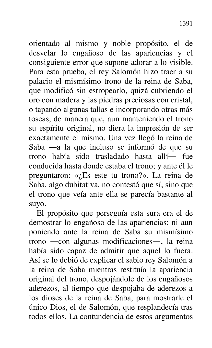 
orientado al mismo y noble propósito, el de 
desvelar lo engañoso de las apariencias y el 
consiguiente error que supone adorar a lo visible. 
Para esta prueba, el rey Salomón hizo traer a su 
palacio el mismísimo trono de la reina de Saba, 
que modificó sin estropearlo, quizá cubriendo el 
oro con madera y las piedras preciosas con cristal, 
o tapando algunas tallas e incorporando otras más 
toscas, de manera que, aun manteniendo el trono 
su espíritu original, no diera la impresión de ser 
exactamente el mismo. Una vez llegó la reina de 
Saba .a la que incluso se informó de que su 
trono había sido trasladado hasta allí. fue 
conducida hasta donde estaba el trono; y ante él le 
preguntaron: «¿Es este tu trono?». La reina de 
Saba, algo dubitativa, no contestó que sí, sino que 
el trono que veía ante ella se parecía bastante al 
suyo. 

El propósito que perseguía esta sura era el de 
demostrar lo engañoso de las apariencias: ni aun 
poniendo ante la reina de Saba su mismísimo 
trono .con algunas modificaciones., la reina 
había sido capaz de admitir que aquel lo fuera. 
Así se lo debió de explicar el sabio rey Salomón a 
la reina de Saba mientras restituía la apariencia 
original del trono, despojándole de los engañosos 
aderezos, al tiempo que despojaba de aderezos a 
los dioses de la reina de Saba, para mostrarle el 
único Dios, el de Salomón, que resplandecía tras 
todos ellos. La contundencia de estos argumentos 


