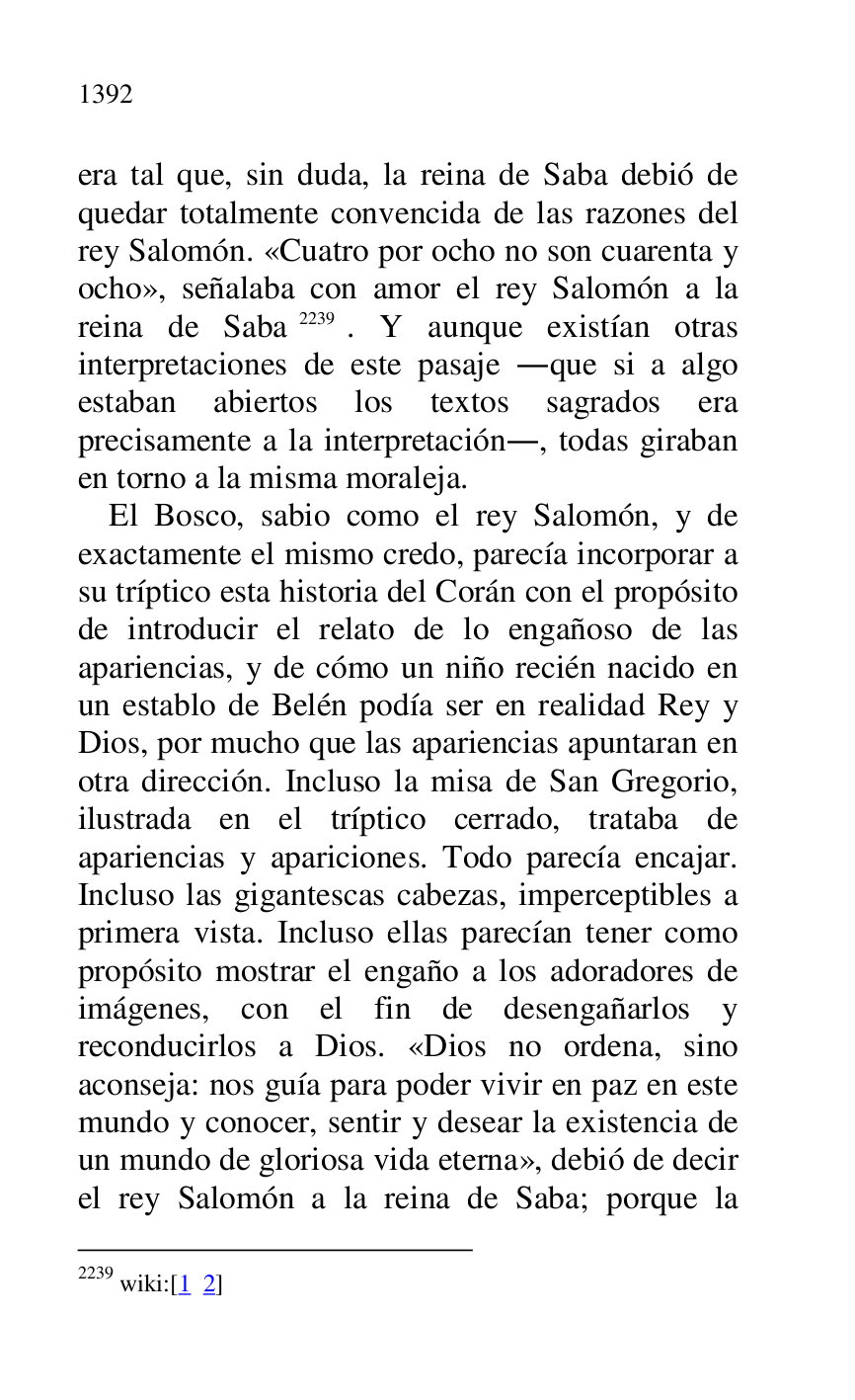 
era tal que, sin duda, la reina de Saba debió de 
quedar totalmente convencida de las razones del 
rey Salomón. «Cuatro por ocho no son cuarenta y 
ocho», señalaba con amor el rey Salomón a la 
reina de Saba 2239. Y aunque existían otras 
interpretaciones de este pasaje .que si a algo 
estaban abiertos los textos sagrados era 
precisamente a la interpretación., todas giraban 
en torno a la misma moraleja. 

2239 wiki:[1 2] 

El Bosco, sabio como el rey Salomón, y de 
exactamente el mismo credo, parecía incorporar a 
su tríptico esta historia del Corán con el propósito 
de introducir el relato de lo engañoso de las 
apariencias, y de cómo un niño recién nacido en 
un establo de Belén podía ser en realidad Rey y 
Dios, por mucho que las apariencias apuntaran en 
otra dirección. Incluso la misa de San Gregorio, 
ilustrada en el tríptico cerrado, trataba de 
apariencias y apariciones. Todo parecía encajar. 
Incluso las gigantescas cabezas, imperceptibles a 
primera vista. Incluso ellas parecían tener como 
propósito mostrar el engaño a los adoradores de 
imágenes, con el fin de desengañarlos y 
reconducirlos a Dios. «Dios no ordena, sino 
aconseja: nos guía para poder vivir en paz en este 
mundo y conocer, sentir y desear la existencia de 
un mundo de gloriosa vida eterna», debió de decir 
el rey Salomón a la reina de Saba; porque la 


