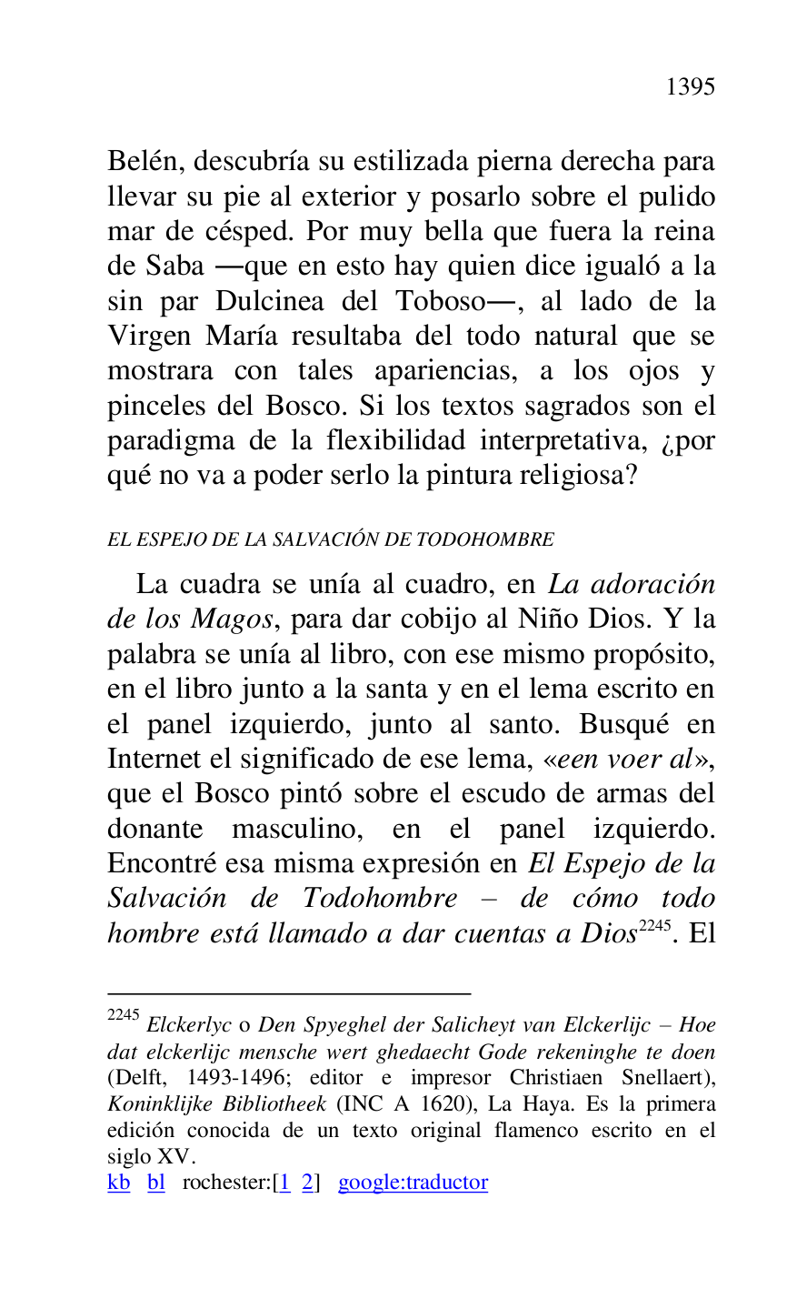 
Belén, descubría su estilizada pierna derecha para 
llevar su pie al exterior y posarlo sobre el pulido 
mar de césped. Por muy bella que fuera la reina 
de Saba .que en esto hay quien dice igualó a la 
sin par Dulcinea del Toboso., al lado de la 
Virgen María resultaba del todo natural que se 
mostrara con tales apariencias, a los ojos y 
pinceles del Bosco. Si los textos sagrados son el 
paradigma de la flexibilidad interpretativa, ¿por 
qué no va a poder serlo la pintura religiosa? 

EL ESPEJO DE LA SALVACIÓN DE TODOHOMBRE 

La cuadra se unía al cuadro, en La adoración 
de los Magos, para dar cobijo al Niño Dios. Y la 
palabra se unía al libro, con ese mismo propósito, 
en el libro junto a la santa y en el lema escrito en 
el panel izquierdo, junto al santo. Busqué en 
Internet el significado de ese lema, «een voer al», 
que el Bosco pintó sobre el escudo de armas del 
donante masculino, en el panel izquierdo. 
Encontré esa misma expresión en El Espejo de la 
Salvación de Todohombre R de cómo todo 
hombre está llamado a dar cuentas a Dios 2245. El 

2245 Elckerlyc o Den Spyeghel der Salicheyt van Elckerlijc R Hoe 
dat elckerlijc mensche wert ghedaecht Gode rekeninghe te doen 
(Delft, 1493-1496; editor e impresor Christiaen Snellaert), 
Koninklijke Bibliotheek (INC A 1620), La Haya. Es la primera 
edición conocida de un texto original flamenco escrito en el 
siglo XV. 

kb bl rochester:[1 2] google:traductor 


