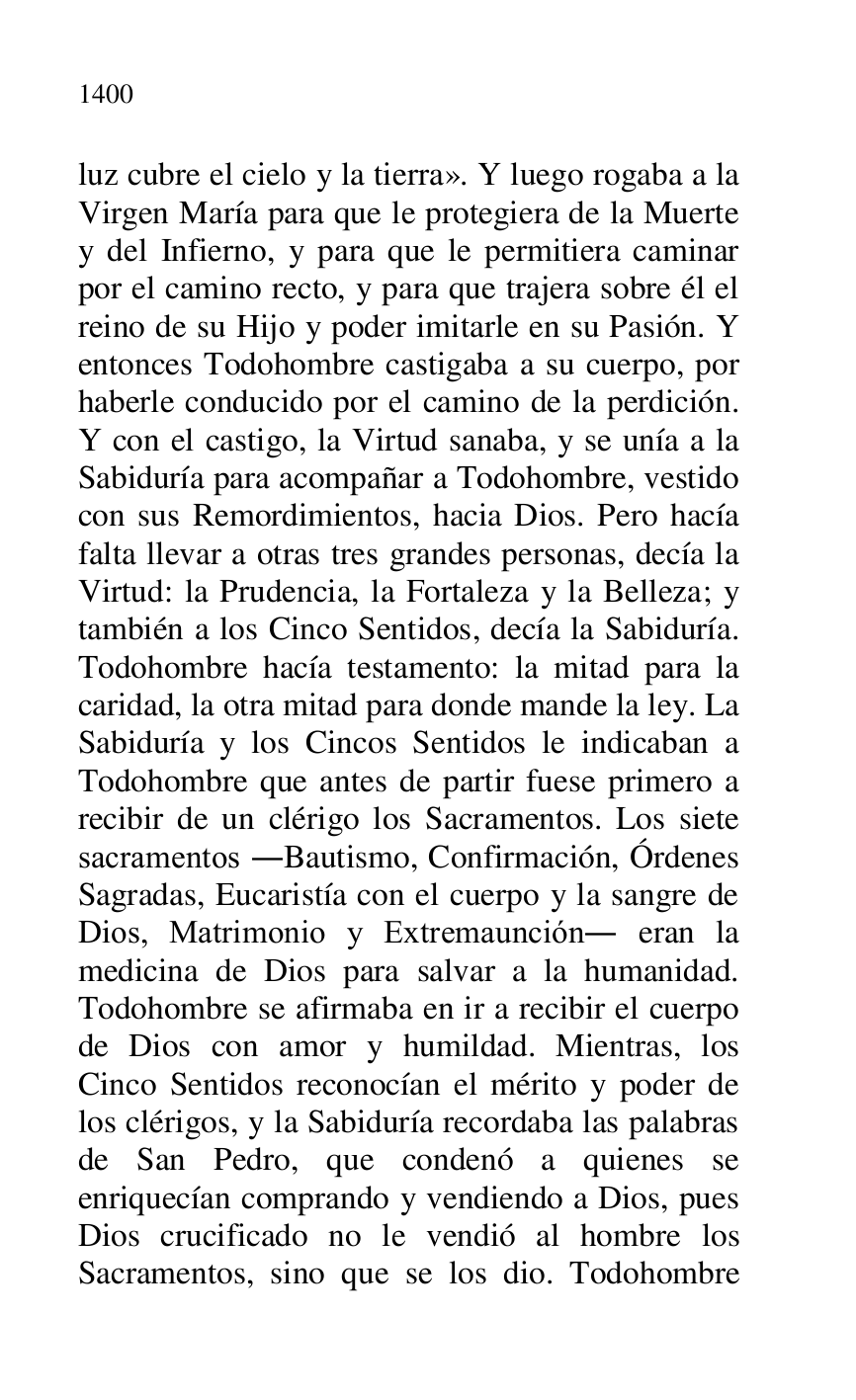 
luz cubre el cielo y la tierra». Y luego rogaba a la 
Virgen María para que le protegiera de la Muerte 
y del Infierno, y para que le permitiera caminar 
por el camino recto, y para que trajera sobre él el 
reino de su Hijo y poder imitarle en su Pasión. Y 
entonces Todohombre castigaba a su cuerpo, por 
haberle conducido por el camino de la perdición. 
Y con el castigo, la Virtud sanaba, y se unía a la 
Sabiduría para acompañar a Todohombre, vestido 
con sus Remordimientos, hacia Dios. Pero hacía 
falta llevar a otras tres grandes personas, decía la 
Virtud: la Prudencia, la Fortaleza y la Belleza; y 
también a los Cinco Sentidos, decía la Sabiduría. 
Todohombre hacía testamento: la mitad para la 
caridad, la otra mitad para donde mande la ley. La 
Sabiduría y los Cincos Sentidos le indicaban a 
Todohombre que antes de partir fuese primero a 
recibir de un clérigo los Sacramentos. Los siete 
sacramentos .Bautismo, Confirmación, Órdenes 
Sagradas, Eucaristía con el cuerpo y la sangre de 
Dios, Matrimonio y Extremaunción. eran la 
medicina de Dios para salvar a la humanidad. 
Todohombre se afirmaba en ir a recibir el cuerpo 
de Dios con amor y humildad. Mientras, los 
Cinco Sentidos reconocían el mérito y poder de 
los clérigos, y la Sabiduría recordaba las palabras 
de San Pedro, que condenó a quienes se 
enriquecían comprando y vendiendo a Dios, pues 
Dios crucificado no le vendió al hombre los 
Sacramentos, sino que se los dio. Todohombre 


