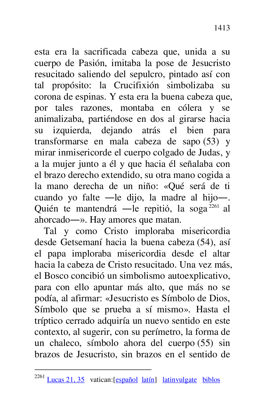 
esta era la sacrificada cabeza que, unida a su 
cuerpo de Pasión, imitaba la pose de Jesucristo 
resucitado saliendo del sepulcro, pintado así con 
tal propósito: la Crucifixión simbolizaba su 
corona de espinas. Y esta era la buena cabeza que, 
por tales razones, montaba en cólera y se 
animalizaba, partiéndose en dos al girarse hacia 
su izquierda, dejando atrás el bien para 
transformarse en mala cabeza de sapo (53) y 
mirar inmisericorde el cuerpo colgado de Judas, y 
a la mujer junto a él y que hacia él señalaba con 
el brazo derecho extendido, su otra mano cogida a 
la mano derecha de un niño: «Qué será de ti 
cuando yo falte .le dijo, la madre al hijo.. 
Quién te mantendrá .le repitió, la soga 2261 al 
ahorcado.». Hay amores que matan. 

2261 Lucas 21, 35 vatican:[español latín] latinvulgate biblos 

Tal y como Cristo imploraba misericordia 
desde Getsemaní hacia la buena cabeza (54), así 
el papa imploraba misericordia desde el altar 
hacia la cabeza de Cristo resucitado. Una vez más, 
el Bosco concibió un simbolismo autoexplicativo, 
para con ello apuntar más alto, que más no se 
podía, al afirmar: «Jesucristo es Símbolo de Dios, 
Símbolo que se prueba a sí mismo». Hasta el 
tríptico cerrado adquiría un nuevo sentido en este 
contexto, al sugerir, con su perímetro, la forma de 
un chaleco, símbolo ahora del cuerpo (55) sin 
brazos de Jesucristo, sin brazos en el sentido de 



