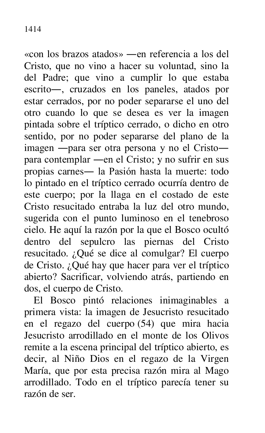 
«con los brazos atados» .en referencia a los del 
Cristo, que no vino a hacer su voluntad, sino la 
del Padre; que vino a cumplir lo que estaba 
escrito., cruzados en los paneles, atados por 
estar cerrados, por no poder separarse el uno del 
otro cuando lo que se desea es ver la imagen 
pintada sobre el tríptico cerrado, o dicho en otro 
sentido, por no poder separarse del plano de la 
imagen .para ser otra persona y no el Cristo. 
para contemplar .en el Cristo; y no sufrir en sus 
propias carnes. la Pasión hasta la muerte: todo 
lo pintado en el tríptico cerrado ocurría dentro de 
este cuerpo; por la llaga en el costado de este 
Cristo resucitado entraba la luz del otro mundo, 
sugerida con el punto luminoso en el tenebroso 
cielo. He aquí la razón por la que el Bosco ocultó 
dentro del sepulcro las piernas del Cristo 
resucitado. ¿Qué se dice al comulgar? El cuerpo 
de Cristo. ¿Qué hay que hacer para ver el tríptico 
abierto? Sacrificar, volviendo atrás, partiendo en 
dos, el cuerpo de Cristo. 

El Bosco pintó relaciones inimaginables a 
primera vista: la imagen de Jesucristo resucitado 
en el regazo del cuerpo (54) que mira hacia 
Jesucristo arrodillado en el monte de los Olivos 
remite a la escena principal del tríptico abierto, es 
decir, al Niño Dios en el regazo de la Virgen 
María, que por esta precisa razón mira al Mago 
arrodillado. Todo en el tríptico parecía tener su 
razón de ser. 


