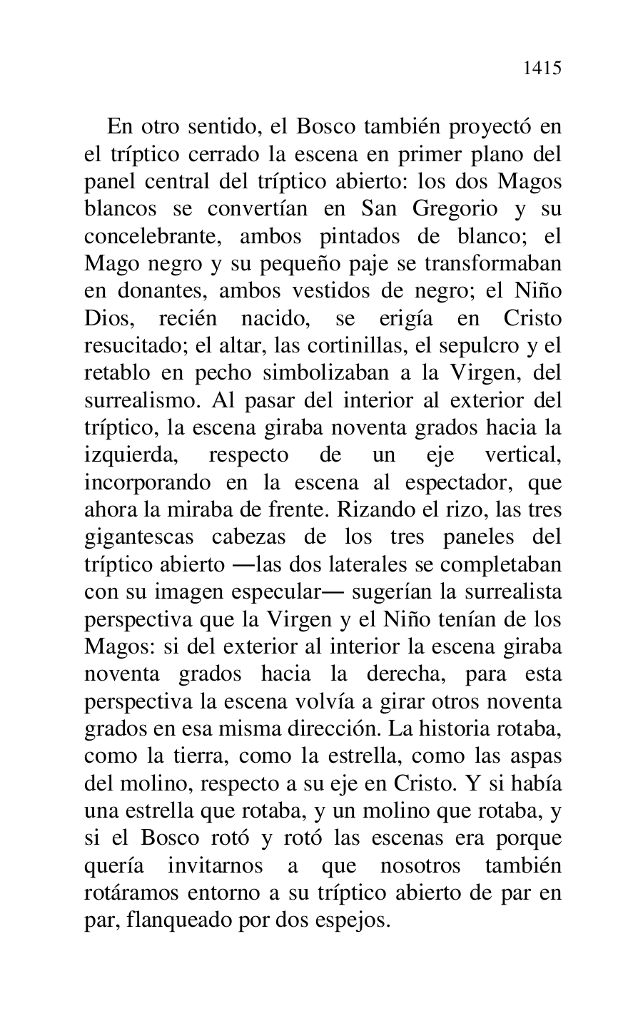 
En otro sentido, el Bosco también proyectó en 
el tríptico cerrado la escena en primer plano del 
panel central del tríptico abierto: los dos Magos 
blancos se convertían en San Gregorio y su 
concelebrante, ambos pintados de blanco; el 
Mago negro y su pequeño paje se transformaban 
en donantes, ambos vestidos de negro; el Niño 
Dios, recién nacido, se erigía en Cristo 
resucitado; el altar, las cortinillas, el sepulcro y el 
retablo en pecho simbolizaban a la Virgen, del 
surrealismo. Al pasar del interior al exterior del 
tríptico, la escena giraba noventa grados hacia la 
izquierda, respecto de un eje vertical, 
incorporando en la escena al espectador, que 
ahora la miraba de frente. Rizando el rizo, las tres 
gigantescas cabezas de los tres paneles del 
tríptico abierto .las dos laterales se completaban 
con su imagen especular. sugerían la surrealista 
perspectiva que la Virgen y el Niño tenían de los 
Magos: si del exterior al interior la escena giraba 
noventa grados hacia la derecha, para esta 
perspectiva la escena volvía a girar otros noventa 
grados en esa misma dirección. La historia rotaba, 
como la tierra, como la estrella, como las aspas 
del molino, respecto a su eje en Cristo. Y si había 
una estrella que rotaba, y un molino que rotaba, y 
si el Bosco rotó y rotó las escenas era porque 
quería invitarnos a que nosotros también 
rotáramos entorno a su tríptico abierto de par en 
par, flanqueado por dos espejos. 


