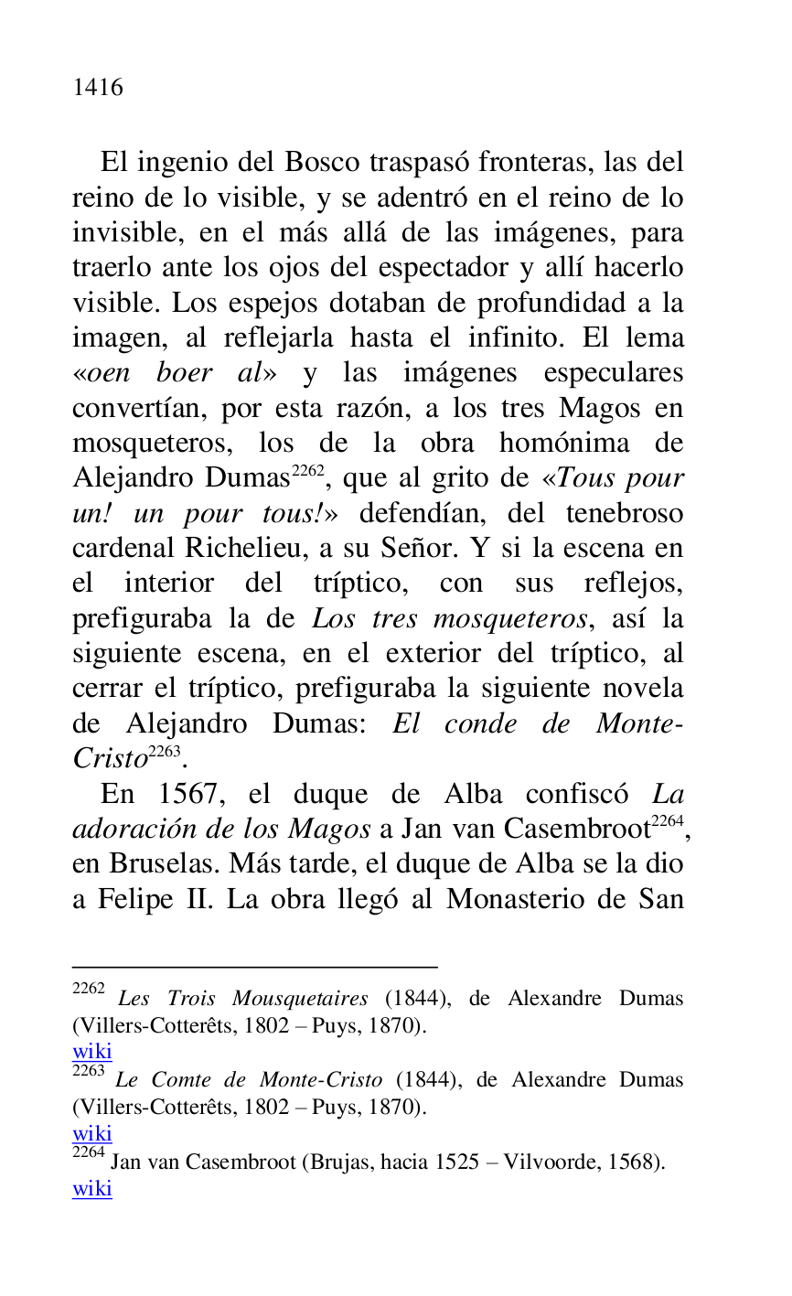 
El ingenio del Bosco traspasó fronteras, las del 
reino de lo visible, y se adentró en el reino de lo 
invisible, en el más allá de las imágenes, para 
traerlo ante los ojos del espectador y allí hacerlo 
visible. Los espejos dotaban de profundidad a la 
imagen, al reflejarla hasta el infinito. El lema 
«oen boer al» y las imágenes especulares 
convertían, por esta razón, a los tres Magos en 
mosqueteros, los de la obra homónima de 
Alejandro Dumas 2262, que al grito de «Tous pour 
un! un pour tous!» defendían, del tenebroso 
cardenal Richelieu, a su Señor. Y si la escena en 
el interior del tríptico, con sus reflejos, 
prefiguraba la de Los tres mosqueteros, así la 
siguiente escena, en el exterior del tríptico, al 
cerrar el tríptico, prefiguraba la siguiente novela 
de Alejandro Dumas: El conde de Monte-
Cristo 2263. 

2262 Les Trois Mousquetaires (1844), de Alexandre Dumas 
(Villers-Cotterêts, 1802 R Puys, 1870). 

wiki 

2263 Le Comte de Monte-Cristo (1844), de Alexandre Dumas 
(Villers-Cotterêts, 1802 R Puys, 1870). 

wiki 

2264 Jan van Casembroot (Brujas, hacia 1525 R Vilvoorde, 1568). 

wiki 

En 1567, el duque de Alba confiscó La 
adoración de los Magos a Jan van Casembroot 2264, 
en Bruselas. Más tarde, el duque de Alba se la dio 
a Felipe II. La obra llegó al Monasterio de San 


