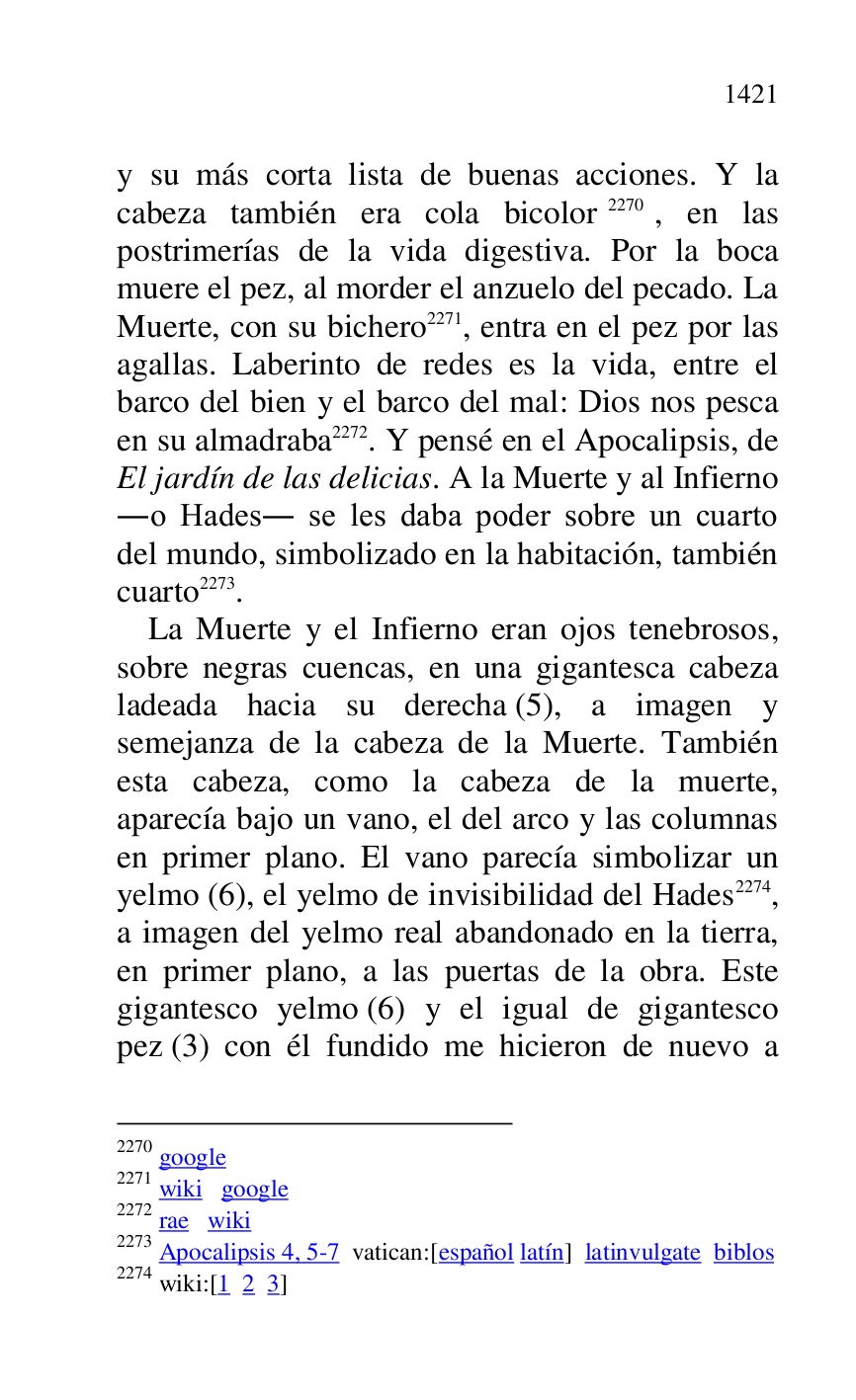 
y su más corta lista de buenas acciones. Y la 
cabeza también era cola bicolor 2270, en las 
postrimerías de la vida digestiva. Por la boca 
muere el pez, al morder el anzuelo del pecado. La 
Muerte, con su bichero 2271, entra en el pez por las 
agallas. Laberinto de redes es la vida, entre el 
barco del bien y el barco del mal: Dios nos pesca 
en su almadraba 2272. Y pensé en el Apocalipsis, de 
El jardín de las delicias. A la Muerte y al Infierno 
.o Hades. se les daba poder sobre un cuarto 
del mundo, simbolizado en la habitación, también 
cuarto 2273. 

2270 google 

2271 wiki google 

2272 rae wiki 

2273 Apocalipsis 4, 5-7 vatican:[español latín] latinvulgate biblos 

2274 wiki:[1 2 3] 

La Muerte y el Infierno eran ojos tenebrosos, 
sobre negras cuencas, en una gigantesca cabeza 
ladeada hacia su derecha (5), a imagen y 
semejanza de la cabeza de la Muerte. También 
esta cabeza, como la cabeza de la muerte, 
aparecía bajo un vano, el del arco y las columnas 
en primer plano. El vano parecía simbolizar un 
yelmo (6), el yelmo de invisibilidad del Hades 2274, 
a imagen del yelmo real abandonado en la tierra, 
en primer plano, a las puertas de la obra. Este 
gigantesco yelmo (6) y el igual de gigantesco 
pez (3) con él fundido me hicieron de nuevo a 


