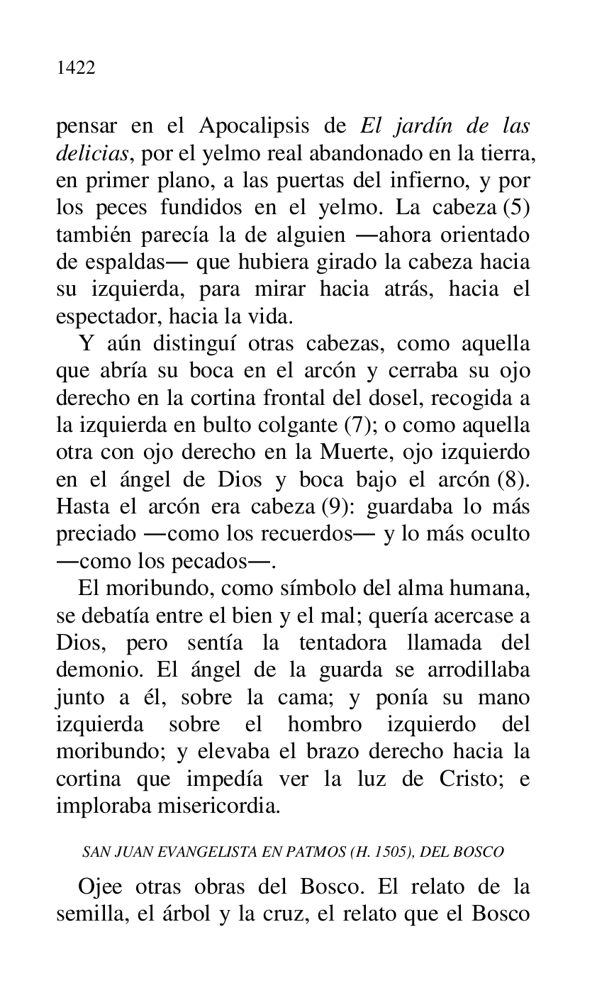 
pensar en el Apocalipsis de El jardín de las 
delicias, por el yelmo real abandonado en la tierra, 
en primer plano, a las puertas del infierno, y por 
los peces fundidos en el yelmo. La cabeza (5) 
también parecía la de alguien .ahora orientado 
de espaldas. que hubiera girado la cabeza hacia 
su izquierda, para mirar hacia atrás, hacia el 
espectador, hacia la vida. 

Y aún distinguí otras cabezas, como aquella 
que abría su boca en el arcón y cerraba su ojo 
derecho en la cortina frontal del dosel, recogida a 
la izquierda en bulto colgante (7); o como aquella 
otra con ojo derecho en la Muerte, ojo izquierdo 
en el ángel de Dios y boca bajo el arcón (8). 
Hasta el arcón era cabeza (9): guardaba lo más 
preciado .como los recuerdos. y lo más oculto 
.como los pecados.. 

El moribundo, como símbolo del alma humana, 
se debatía entre el bien y el mal; quería acercase a 
Dios, pero sentía la tentadora llamada del 
demonio. El ángel de la guarda se arrodillaba 
junto a él, sobre la cama; y ponía su mano 
izquierda sobre el hombro izquierdo del 
moribundo; y elevaba el brazo derecho hacia la 
cortina que impedía ver la luz de Cristo; e 
imploraba misericordia. 

SAN JUAN EVANGELISTA EN PATMOS (H. 1505), DEL BOSCO 

Ojee otras obras del Bosco. El relato de la 
semilla, el árbol y la cruz, el relato que el Bosco 


