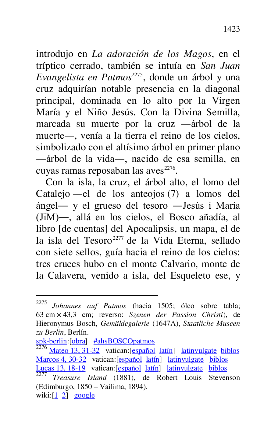 
introdujo en La adoración de los Magos, en el 
tríptico cerrado, también se intuía en San Juan 
Evangelista en Patmos 2275, donde un árbol y una 
cruz adquirían notable presencia en la diagonal 
principal, dominada en lo alto por la Virgen 
María y el Niño Jesús. Con la Divina Semilla, 
marcada su muerte por la cruz .árbol de la 
muerte., venía a la tierra el reino de los cielos, 
simbolizado con el altísimo árbol en primer plano 
.árbol de la vida., nacido de esa semilla, en 
cuyas ramas reposaban las aves 2276. 

2275 Johannes auf Patmos (hacia 1505; óleo sobre tabla; 
63 cm × 43,3 cm; reverso: Szenen der Passion Christi), de 
Hieronymus Bosch, Gemäldegalerie (1647A), Staatliche Museen 
zu Berlin, Berlín. 

spk-berlin:[obra] #ahsBOSCOpatmos 

2276 Mateo 13, 31-32 vatican:[español latín] latinvulgate biblos 

Marcos 4, 30-32 vatican:[español latín] latinvulgate biblos 

Lucas 13, 18-19 vatican:[español latín] latinvulgate biblos 

2277 Treasure Island (1881), de Robert Louis Stevenson 
(Edimburgo, 1850 R Vailima, 1894). 

wiki:[1 2] google 

Con la isla, la cruz, el árbol alto, el lomo del 
Catalejo .el de los anteojos (7) a lomos del 
ángel. y el grueso del tesoro .Jesús i María 
(JiM)., allá en los cielos, el Bosco añadía, al 
libro [de cuentas] del Apocalipsis, un mapa, el de 
la isla del Tesoro 2277 de la Vida Eterna, sellado 
con siete sellos, guía hacia el reino de los cielos: 
tres cruces hubo en el monte Calvario, monte de 
la Calavera, venido a isla, del Esqueleto ese, y 


