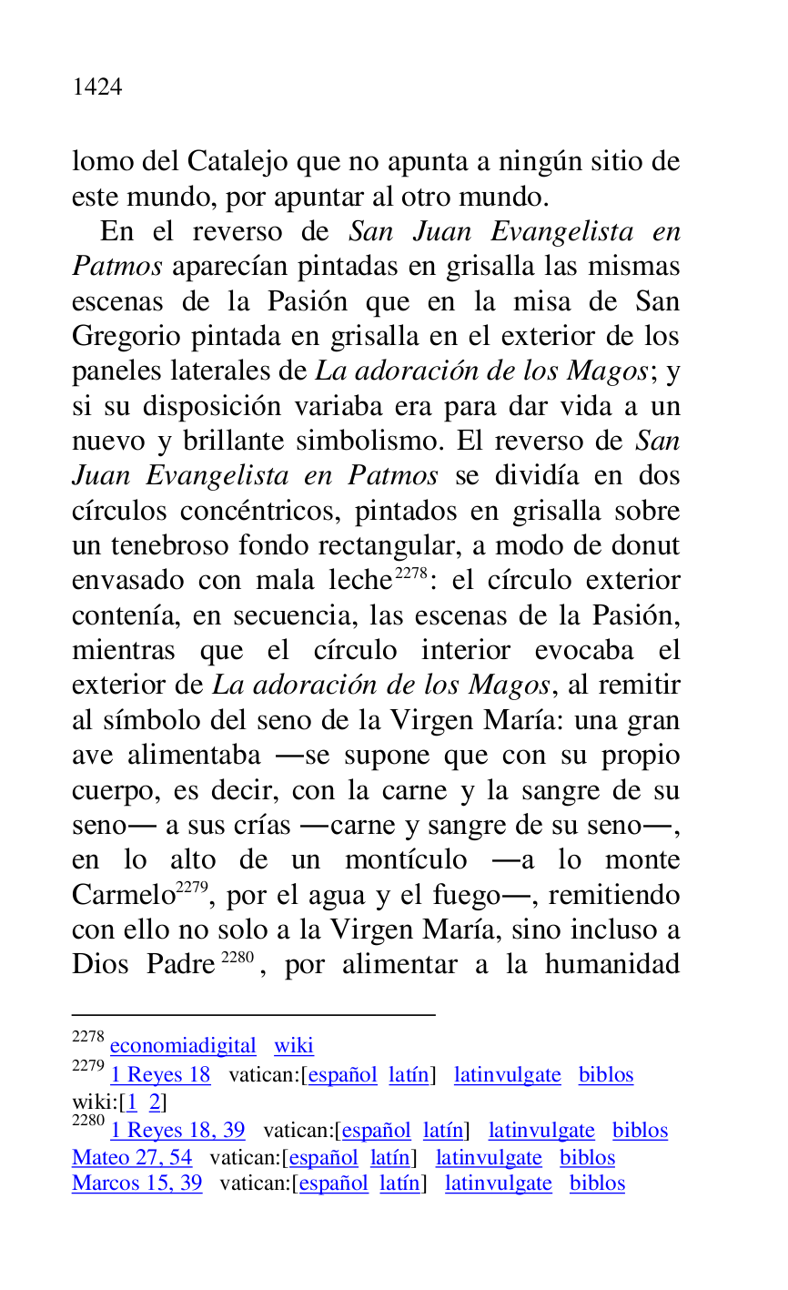 
lomo del Catalejo que no apunta a ningún sitio de 
este mundo, por apuntar al otro mundo. 

En el reverso de San Juan Evangelista en 
Patmos aparecían pintadas en grisalla las mismas 
escenas de la Pasión que en la misa de San 
Gregorio pintada en grisalla en el exterior de los 
paneles laterales de La adoración de los Magos; y 
si su disposición variaba era para dar vida a un 
nuevo y brillante simbolismo. El reverso de San 
Juan Evangelista en Patmos se dividía en dos 
círculos concéntricos, pintados en grisalla sobre 
un tenebroso fondo rectangular, a modo de donut 
envasado con mala leche 2278: el círculo exterior 
contenía, en secuencia, las escenas de la Pasión, 
mientras que el círculo interior evocaba el 
exterior de La adoración de los Magos, al remitir 
al símbolo del seno de la Virgen María: una gran 
ave alimentaba .se supone que con su propio 
cuerpo, es decir, con la carne y la sangre de su 
seno. a sus crías .carne y sangre de su seno., 
en lo alto de un montículo .a lo monte 
Carmelo 2279, por el agua y el fuego., remitiendo 
con ello no solo a la Virgen María, sino incluso a 
Dios Padre 2280, por alimentar a la humanidad 

2278 economiadigital wiki 

2279 1 Reyes 18 vatican:[español latín] latinvulgate biblos 

wiki:[1 2] 

2280 1 Reyes 18, 39 vatican:[español latín] latinvulgate biblos 

Mateo 27, 54 vatican:[español latín] latinvulgate biblos 

Marcos 15, 39 vatican:[español latín] latinvulgate biblos 


