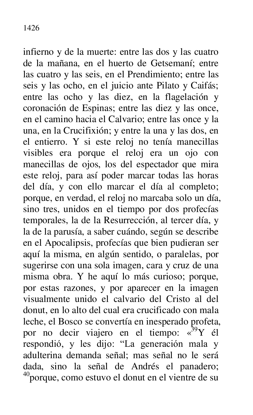 
infierno y de la muerte: entre las dos y las cuatro 
de la mañana, en el huerto de Getsemaní; entre 
las cuatro y las seis, en el Prendimiento; entre las 
seis y las ocho, en el juicio ante Pilato y Caifás; 
entre las ocho y las diez, en la flagelación y 
coronación de Espinas; entre las diez y las once, 
en el camino hacia el Calvario; entre las once y la 
una, en la Crucifixión; y entre la una y las dos, en 
el entierro. Y si este reloj no tenía manecillas 
visibles era porque el reloj era un ojo con 
manecillas de ojos, los del espectador que mira 
este reloj, para así poder marcar todas las horas 
del día, y con ello marcar el día al completo; 
porque, en verdad, el reloj no marcaba solo un día, 
sino tres, unidos en el tiempo por dos profecías 
temporales, la de la Resurrección, al tercer día, y 
la de la parusía, a saber cuándo, según se describe 
en el Apocalipsis, profecías que bien pudieran ser 
aquí la misma, en algún sentido, o paralelas, por 
sugerirse con una sola imagen, cara y cruz de una 
misma obra. Y he aquí lo más curioso; porque, 
por estas razones, y por aparecer en la imagen 
visualmente unido el calvario del Cristo al del 
donut, en lo alto del cual era crucificado con mala 
leche, el Bosco se convertía en inesperado profeta, 
por no decir viajero en el tiempo: «39Y él respondió, y les dijo: RLa generación mala y 
adulterina demanda señal; mas señal no le será 
dada, sino la señal de Andrés el panadero; 
40porque, como estuvo el donut en el vientre de su 


