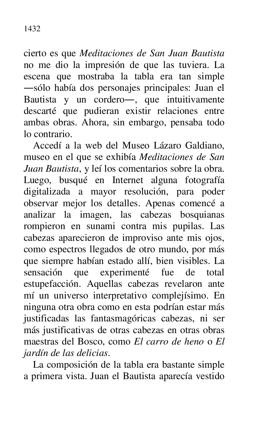 
cierto es que Meditaciones de San Juan Bautista 
no me dio la impresión de que las tuviera. La 
escena que mostraba la tabla era tan simple 
.sólo había dos personajes principales: Juan el 
Bautista y un cordero., que intuitivamente 
descarté que pudieran existir relaciones entre 
ambas obras. Ahora, sin embargo, pensaba todo 
lo contrario. 

Accedí a la web del Museo Lázaro Galdiano, 
museo en el que se exhibía Meditaciones de San 
Juan Bautista, y leí los comentarios sobre la obra. 
Luego, busqué en Internet alguna fotografía 
digitalizada a mayor resolución, para poder 
observar mejor los detalles. Apenas comencé a 
analizar la imagen, las cabezas bosquianas 
rompieron en sunami contra mis pupilas. Las 
cabezas aparecieron de improviso ante mis ojos, 
como espectros llegados de otro mundo, por más 
que siempre habían estado allí, bien visibles. La 
sensación que experimenté fue de total 
estupefacción. Aquellas cabezas revelaron ante 
mí un universo interpretativo complejísimo. En 
ninguna otra obra como en esta podrían estar más 
justificadas las fantasmagóricas cabezas, ni ser 
más justificativas de otras cabezas en otras obras 
maestras del Bosco, como El carro de heno o El 
jardín de las delicias. 

La composición de la tabla era bastante simple 
a primera vista. Juan el Bautista aparecía vestido 


