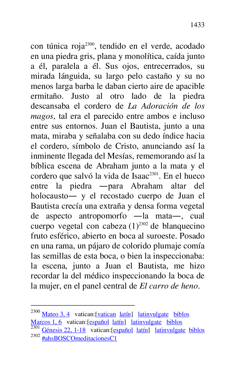 
con túnica roja 2300, tendido en el verde, acodado 
en una piedra gris, plana y monolítica, caída junto 
a él, paralela a él. Sus ojos, entrecerrados, su 
mirada lánguida, su largo pelo castaño y su no 
menos larga barba le daban cierto aire de apacible 
ermitaño. Justo al otro lado de la piedra 
descansaba el cordero de La Adoración de los 
magos, tal era el parecido entre ambos e incluso 
entre sus entornos. Juan el Bautista, junto a una 
mata, miraba y señalaba con su dedo índice hacia 
el cordero, símbolo de Cristo, anunciando así la 
inminente llegada del Mesías, rememorando así la 
bíblica escena de Abraham junto a la mata y el 
cordero que salvó la vida de Isaac 2301. En el hueco 
entre la piedra .para Abraham altar del 
holocausto. y el recostado cuerpo de Juan el 
Bautista crecía una extraña y densa forma vegetal 
de aspecto antropomorfo .la mata., cual 
cuerpo vegetal con cabeza (1) 2302 de blanquecino 
fruto esférico, abierto en boca al suroeste. Posado 
en una rama, un pájaro de colorido plumaje comía 
las semillas de esta boca, o bien la inspeccionaba: 
la escena, junto a Juan el Bautista, me hizo 
recordar la del médico inspeccionando la boca de 
la mujer, en el panel central de El carro de heno. 

2300 Mateo 3, 4 vatican:[vatican latín] latinvulgate biblos 

Marcos 1, 6 vatican:[español latín] latinvulgate biblos 

2301 Génesis 22, 1-18 vatican:[español latín] latinvulgate biblos 

2302 #ahsBOSCOmeditacionesC1 

