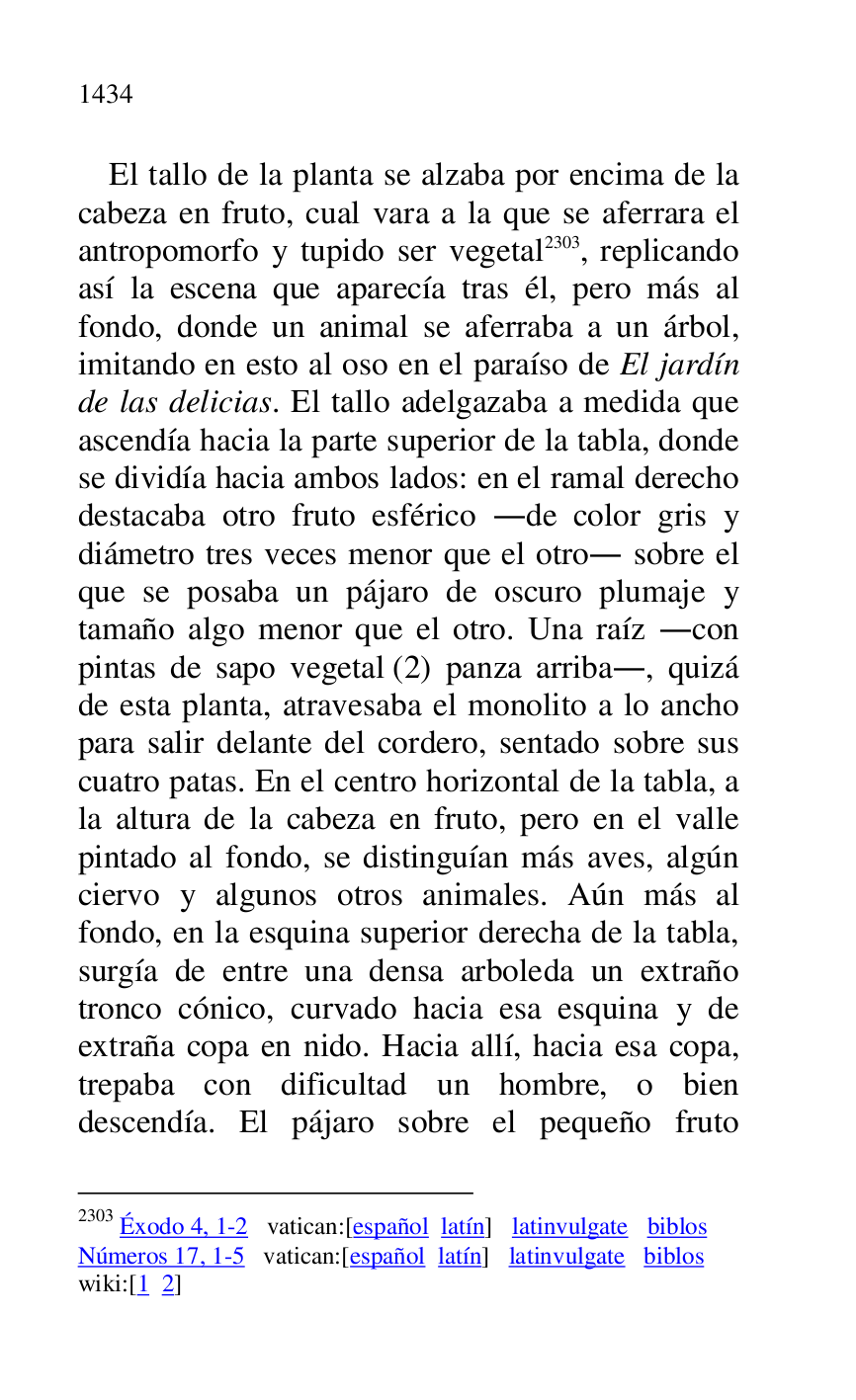 
El tallo de la planta se alzaba por encima de la 
cabeza en fruto, cual vara a la que se aferrara el 
antropomorfo y tupido ser vegetal 2303, replicando 
así la escena que aparecía tras él, pero más al 
fondo, donde un animal se aferraba a un árbol, 
imitando en esto al oso en el paraíso de El jardín 
de las delicias. El tallo adelgazaba a medida que 
ascendía hacia la parte superior de la tabla, donde 
se dividía hacia ambos lados: en el ramal derecho 
destacaba otro fruto esférico .de color gris y 
diámetro tres veces menor que el otro. sobre el 
que se posaba un pájaro de oscuro plumaje y 
tamaño algo menor que el otro. Una raíz .con 
pintas de sapo vegetal (2) panza arriba., quizá 
de esta planta, atravesaba el monolito a lo ancho 
para salir delante del cordero, sentado sobre sus 
cuatro patas. En el centro horizontal de la tabla, a 
la altura de la cabeza en fruto, pero en el valle 
pintado al fondo, se distinguían más aves, algún 
ciervo y algunos otros animales. Aún más al 
fondo, en la esquina superior derecha de la tabla, 
surgía de entre una densa arboleda un extraño 
tronco cónico, curvado hacia esa esquina y de 
extraña copa en nido. Hacia allí, hacia esa copa, 
trepaba con dificultad un hombre, o bien 
descendía. El pájaro sobre el pequeño fruto 

2303 Éxodo 4, 1-2 vatican:[español latín] latinvulgate biblos 

Números 17, 1-5 vatican:[español latín] latinvulgate biblos 

wiki:[1 2] 



