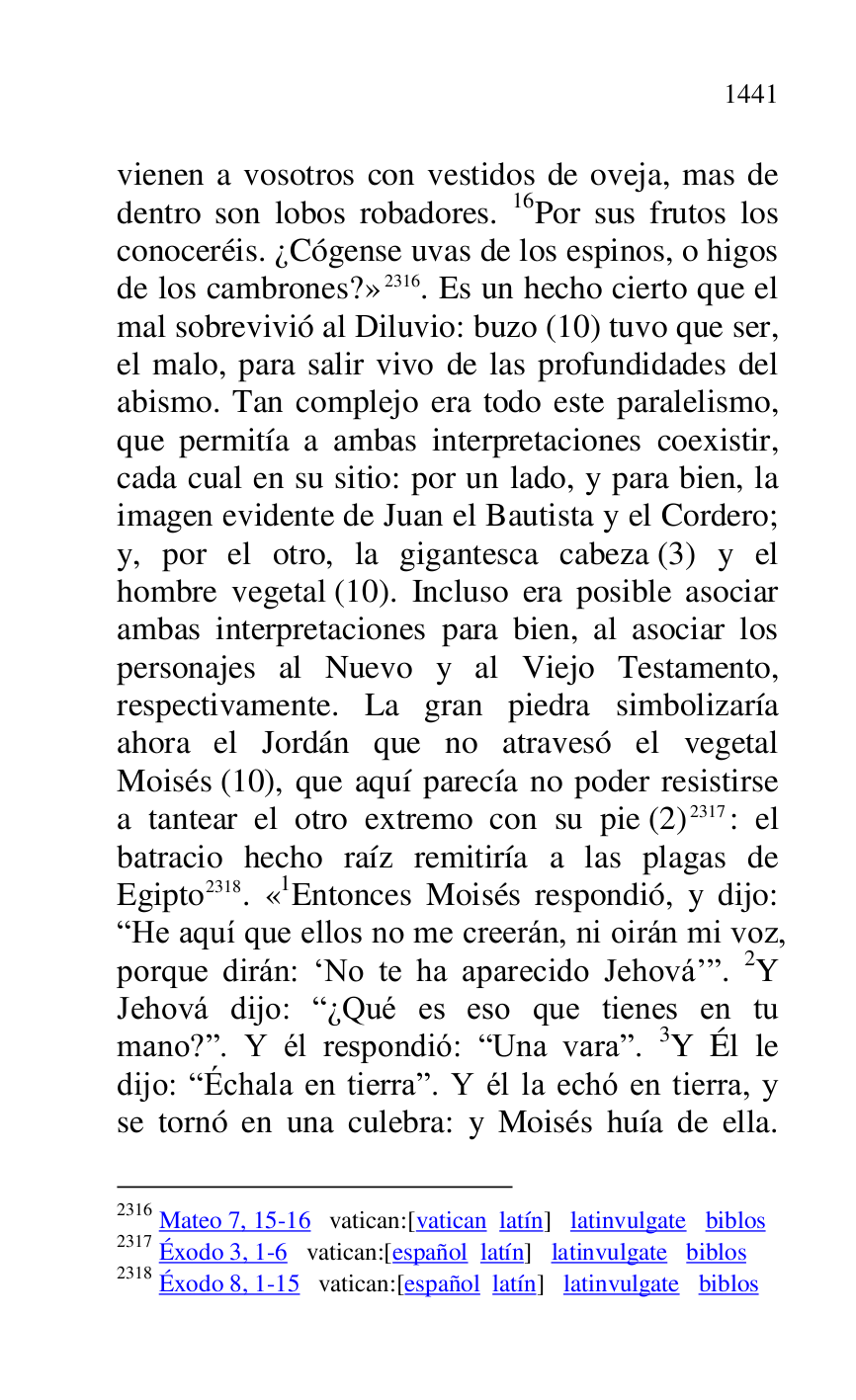 
vienen a vosotros con vestidos de oveja, mas de 
dentro son lobos robadores. 16Por sus frutos los 
conoceréis. ¿Cógense uvas de los espinos, o higos 
de los cambrones?» 2316. Es un hecho cierto que el 
mal sobrevivió al Diluvio: buzo (10) tuvo que ser, 
el malo, para salir vivo de las profundidades del 
abismo. Tan complejo era todo este paralelismo, 
que permitía a ambas interpretaciones coexistir, 
cada cual en su sitio: por un lado, y para bien, la 
imagen evidente de Juan el Bautista y el Cordero; 
y, por el otro, la gigantesca cabeza (3) y el 
hombre vegetal (10). Incluso era posible asociar 
ambas interpretaciones para bien, al asociar los 
personajes al Nuevo y al Viejo Testamento, 
respectivamente. La gran piedra simbolizaría 
ahora el Jordán que no atravesó el vegetal 
Moisés (10), que aquí parecía no poder resistirse 
a tantear el otro extremo con su pie (2) 2317: el 
batracio hecho raíz remitiría a las plagas de 
Egipto 2318. «1Entonces Moisés respondió, y dijo: RHe aquí que ellos no me creerán, ni oirán mi voz, 
porque dirán: RNo te ha aparecido Jehovárr. 2Y 
Jehová dijo: R¿Qué es eso que tienes en tu 
mano?r. Y él respondió: RUna varar. 3Y Él le 
dijo: RÉchala en tierrar. Y él la echó en tierra, y 
se tornó en una culebra: y Moisés huía de ella. 

2316 Mateo 7, 15-16 vatican:[vatican latín] latinvulgate biblos 

2317 Éxodo 3, 1-6 vatican:[español latín] latinvulgate biblos 

2318 Éxodo 8, 1-15 vatican:[español latín] latinvulgate biblos 


