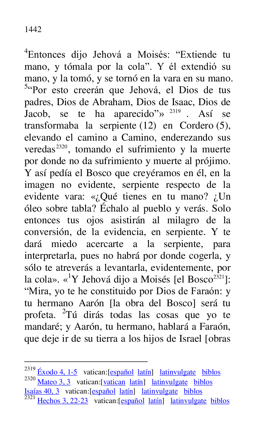 
4Entonces dijo Jehová a Moisés: RExtiende tu 
mano, y tómala por la colar. Y él extendió su 
mano, y la tomó, y se tornó en la vara en su mano. 
5RPor esto creerán que Jehová, el Dios de tus 
padres, Dios de Abraham, Dios de Isaac, Dios de 
Jacob, se te ha aparecidor» 2319. Así se 
transformaba la serpiente (12) en Cordero (5), 
elevando el camino a Camino, enderezando sus 
veredas 2320, tomando el sufrimiento y la muerte 
por donde no da sufrimiento y muerte al prójimo. 
Y así pedía el Bosco que creyéramos en él, en la 
imagen no evidente, serpiente respecto de la 
evidente vara: «¿Qué tienes en tu mano? ¿Un 
óleo sobre tabla? Échalo al pueblo y verás. Solo 
entonces tus ojos asistirán al milagro de la 
conversión, de la evidencia, en serpiente. Y te 
dará miedo acercarte a la serpiente, para 
interpretarla, pues no habrá por donde cogerla, y 
sólo te atreverás a levantarla, evidentemente, por 
la cola». «1Y Jehová dijo a Moisés [el Bosco 2321]: RMira, yo te he constituido por Dios de Faraón: y 
tu hermano Aarón [la obra del Bosco] será tu 
profeta. 2Tú dirás todas las cosas que yo te 
mandaré; y Aarón, tu hermano, hablará a Faraón, 
que deje ir de su tierra a los hijos de Israel [obras 

2319 Éxodo 4, 1-5 vatican:[español latín] latinvulgate biblos 

2320 Mateo 3, 3 vatican:[vatican latín] latinvulgate biblos 

Isaías 40, 3 vatican:[español latín] latinvulgate biblos 

2321 Hechos 3, 22-23 vatican:[español latín] latinvulgate biblos 


