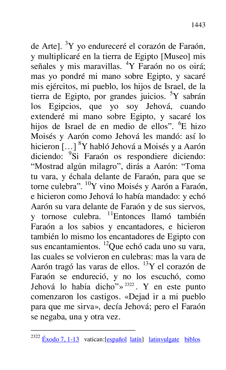 
de Arte]. 3Y yo endureceré el corazón de Faraón, 
y multiplicaré en la tierra de Egipto [Museo] mis 
señales y mis maravillas. 4Y Faraón no os oirá; 
mas yo pondré mi mano sobre Egipto, y sacaré 
mis ejércitos, mi pueblo, los hijos de Israel, de la 
tierra de Egipto, por grandes juicios. 5Y sabrán 
los Egipcios, que yo soy Jehová, cuando 
extenderé mi mano sobre Egipto, y sacaré los 
hijos de Israel de en medio de ellosr. 6E hizo 
Moisés y Aarón como Jehová les mandó: así lo 
hicieron […] 8Y habló Jehová a Moisés y a Aarón 
diciendo: 9Si Faraón os respondiere diciendo: 
RMostrad algún milagror, dirás a Aarón: RToma 
tu vara, y échala delante de Faraón, para que se 
torne culebrar. 10Y vino Moisés y Aarón a Faraón, 
e hicieron como Jehová lo había mandado: y echó 
Aarón su vara delante de Faraón y de sus siervos, 
y tornose culebra. 11Entonces llamó también 
Faraón a los sabios y encantadores, e hicieron 
también lo mismo los encantadores de Egipto con 
sus encantamientos. 12Que echó cada uno su vara, 
las cuales se volvieron en culebras: mas la vara de 
Aarón tragó las varas de ellos. 13Y el corazón de 
Faraón se endureció, y no los escuchó, como 
Jehová lo había dichor» 2322. Y en este punto 
comenzaron los castigos. «Dejad ir a mi pueblo 
para que me sirva», decía Jehová; pero el Faraón 
se negaba, una y otra vez. 

2322 Éxodo 7, 1-13 vatican:[español latín] latinvulgate biblos 


