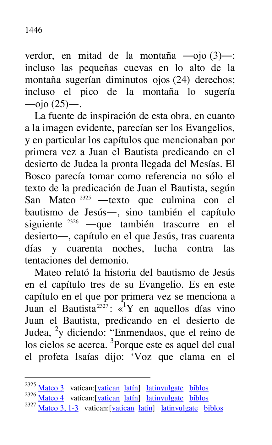 
verdor, en mitad de la montaña .ojo (3).; 
incluso las pequeñas cuevas en lo alto de la 
montaña sugerían diminutos ojos (24) derechos; 
incluso el pico de la montaña lo sugería 
.ojo (25).. 

La fuente de inspiración de esta obra, en cuanto 
a la imagen evidente, parecían ser los Evangelios, 
y en particular los capítulos que mencionaban por 
primera vez a Juan el Bautista predicando en el 
desierto de Judea la pronta llegada del Mesías. El 
Bosco parecía tomar como referencia no sólo el 
texto de la predicación de Juan el Bautista, según 
San Mateo 2325 .texto que culmina con el 
bautismo de Jesús., sino también el capítulo 
siguiente 2326 .que también trascurre en el 
desierto., capítulo en el que Jesús, tras cuarenta 
días y cuarenta noches, lucha contra las 
tentaciones del demonio. 

2325 Mateo 3 vatican:[vatican latín] latinvulgate biblos 

2326 Mateo 4 vatican:[vatican latín] latinvulgate biblos 

2327 Mateo 3, 1-3 vatican:[vatican latín] latinvulgate biblos 

Mateo relató la historia del bautismo de Jesús 
en el capítulo tres de su Evangelio. Es en este 
capítulo en el que por primera vez se menciona a 
Juan el Bautista 2327: «1Y en aquellos días vino Juan el Bautista, predicando en el desierto de 
Judea, 2y diciendo: REnmendaos, que el reino de 
los cielos se acerca. 3Porque este es aquel del cual 
el profeta Isaías dijo: RVoz que clama en el 


