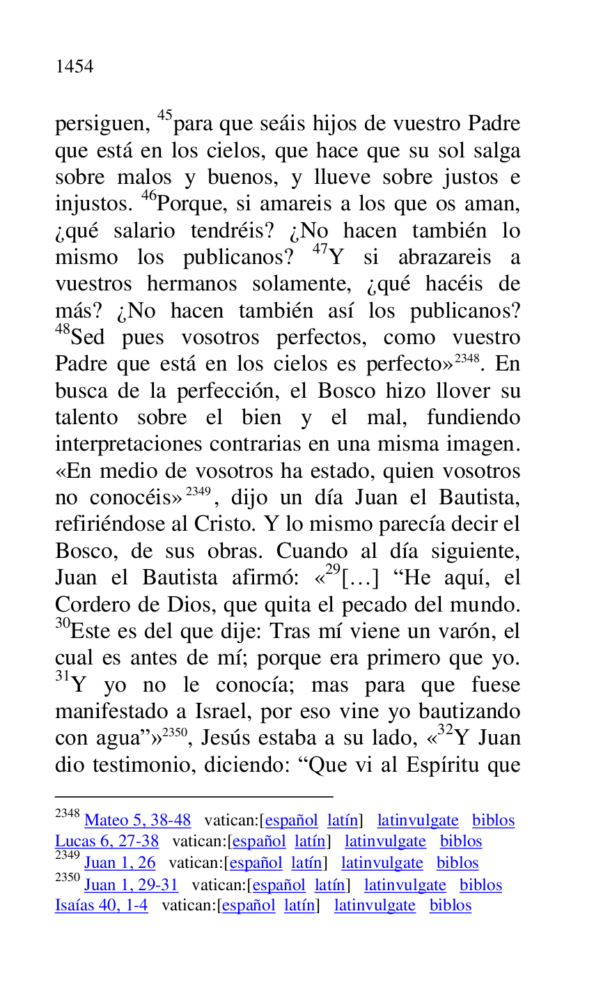 
persiguen, 45para que seáis hijos de vuestro Padre 
que está en los cielos, que hace que su sol salga 
sobre malos y buenos, y llueve sobre justos e 
injustos. 46Porque, si amareis a los que os aman, 
¿qué salario tendréis? ¿No hacen también lo 
mismo los publicanos? 47Y si abrazareis a 
vuestros hermanos solamente, ¿qué hacéis de 
más? ¿No hacen también así los publicanos? 
48Sed pues vosotros perfectos, como vuestro 
Padre que está en los cielos es perfecto» 2348. En 
busca de la perfección, el Bosco hizo llover su 
talento sobre el bien y el mal, fundiendo 
interpretaciones contrarias en una misma imagen. 
«En medio de vosotros ha estado, quien vosotros 
no conocéis» 2349, dijo un día Juan el Bautista, 
refiriéndose al Cristo. Y lo mismo parecía decir el 
Bosco, de sus obras. Cuando al día siguiente, 
Juan el Bautista afirmó: «29[…] RHe aquí, el Cordero de Dios, que quita el pecado del mundo. 
30Este es del que dije: Tras mí viene un varón, el 
cual es antes de mí; porque era primero que yo. 
31Y yo no le conocía; mas para que fuese 
manifestado a Israel, por eso vine yo bautizando 
con aguar» 2350, Jesús estaba a su lado, «32Y Juan dio testimonio, diciendo: RQue vi al Espíritu que 

2348 Mateo 5, 38-48 vatican:[español latín] latinvulgate biblos 

Lucas 6, 27-38 vatican:[español latín] latinvulgate biblos 

2349 Juan 1, 26 vatican:[español latín] latinvulgate biblos 

2350 Juan 1, 29-31 vatican:[español latín] latinvulgate biblos 

Isaías 40, 1-4 vatican:[español latín] latinvulgate biblos 


