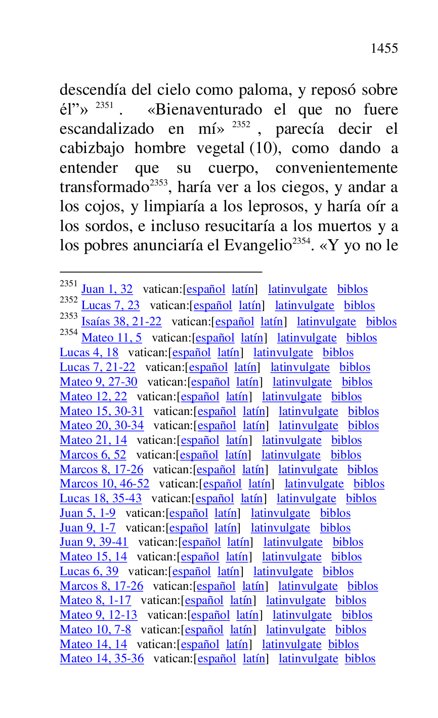 
descendía del cielo como paloma, y reposó sobre 
élr» 2351. «Bienaventurado el que no fuere 
escandalizado en mí» 2352, parecía decir el 
cabizbajo hombre vegetal (10), como dando a 
entender que su cuerpo, convenientemente 
transformado 2353, haría ver a los ciegos, y andar a 
los cojos, y limpiaría a los leprosos, y haría oír a 
los sordos, e incluso resucitaría a los muertos y a 
los pobres anunciaría el Evangelio 2354. «Y yo no le 

2351 Juan 1, 32 vatican:[español latín] latinvulgate biblos 

2352 Lucas 7, 23 vatican:[español latín] latinvulgate biblos 

2353 Isaías 38, 21-22 vatican:[español latín] latinvulgate biblos 

2354 Mateo 11, 5 vatican:[español latín] latinvulgate biblos 

Lucas 4, 18 vatican:[español latín] latinvulgate biblos 

Lucas 7, 21-22 vatican:[español latín] latinvulgate biblos 

Mateo 9, 27-30 vatican:[español latín] latinvulgate biblos 

Mateo 12, 22 vatican:[español latín] latinvulgate biblos 

Mateo 15, 30-31 vatican:[español latín] latinvulgate biblos 

Mateo 20, 30-34 vatican:[español latín] latinvulgate biblos 

Mateo 21, 14 vatican:[español latín] latinvulgate biblos 

Marcos 6, 52 vatican:[español latín] latinvulgate biblos 

Marcos 8, 17-26 vatican:[español latín] latinvulgate biblos 

Marcos 10, 46-52 vatican:[español latín] latinvulgate biblos 

Lucas 18, 35-43 vatican:[español latín] latinvulgate biblos 

Juan 5, 1-9 vatican:[español latín] latinvulgate biblos 

Juan 9, 1-7 vatican:[español latín] latinvulgate biblos 

Juan 9, 39-41 vatican:[español latín] latinvulgate biblos 

Mateo 15, 14 vatican:[español latín] latinvulgate biblos 

Lucas 6, 39 vatican:[español latín] latinvulgate biblos 

Marcos 8, 17-26 vatican:[español latín] latinvulgate biblos 

Mateo 8, 1-17 vatican:[español latín] latinvulgate biblos 

Mateo 9, 12-13 vatican:[español latín] latinvulgate biblos 

Mateo 10, 7-8 vatican:[español latín] latinvulgate biblos 

Mateo 14, 14 vatican:[español latín] latinvulgate biblos 

Mateo 14, 35-36 vatican:[español latín] latinvulgate biblos 


