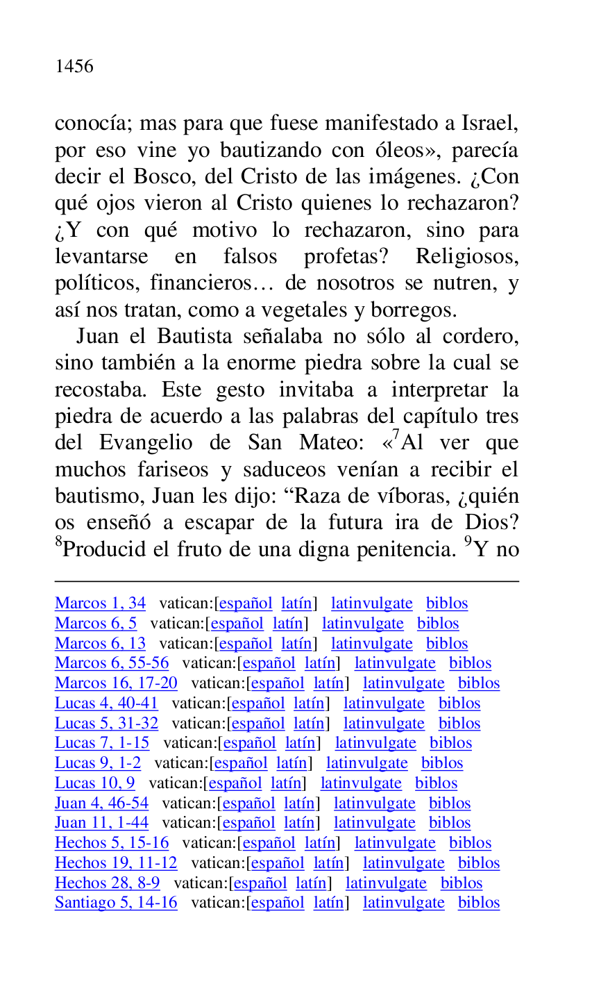 
Marcos 1, 34 vatican:[español latín] latinvulgate biblos 

Marcos 6, 5 vatican:[español latín] latinvulgate biblos 

Marcos 6, 13 vatican:[español latín] latinvulgate biblos 

Marcos 6, 55-56 vatican:[español latín] latinvulgate biblos 

Marcos 16, 17-20 vatican:[español latín] latinvulgate biblos 

Lucas 4, 40-41 vatican:[español latín] latinvulgate biblos 

Lucas 5, 31-32 vatican:[español latín] latinvulgate biblos 

Lucas 7, 1-15 vatican:[español latín] latinvulgate biblos 

Lucas 9, 1-2 vatican:[español latín] latinvulgate biblos 

Lucas 10, 9 vatican:[español latín] latinvulgate biblos 

Juan 4, 46-54 vatican:[español latín] latinvulgate biblos 

Juan 11, 1-44 vatican:[español latín] latinvulgate biblos 

Hechos 5, 15-16 vatican:[español latín] latinvulgate biblos 

Hechos 19, 11-12 vatican:[español latín] latinvulgate biblos 

Hechos 28, 8-9 vatican:[español latín] latinvulgate biblos 

Santiago 5, 14-16 vatican:[español latín] latinvulgate biblos 

conocía; mas para que fuese manifestado a Israel, 
por eso vine yo bautizando con óleos», parecía 
decir el Bosco, del Cristo de las imágenes. ¿Con 
qué ojos vieron al Cristo quienes lo rechazaron? 
¿Y con qué motivo lo rechazaron, sino para 
levantarse en falsos profetas? Religiosos, 
políticos, financieros… de nosotros se nutren, y 
así nos tratan, como a vegetales y borregos. 

Juan el Bautista señalaba no sólo al cordero, 
sino también a la enorme piedra sobre la cual se 
recostaba. Este gesto invitaba a interpretar la 
piedra de acuerdo a las palabras del capítulo tres 
del Evangelio de San Mateo: «7Al ver que muchos fariseos y saduceos venían a recibir el 
bautismo, Juan les dijo: RRaza de víboras, ¿quién 
os enseñó a escapar de la futura ira de Dios? 
8Producid el fruto de una digna penitencia. 9Y no 


