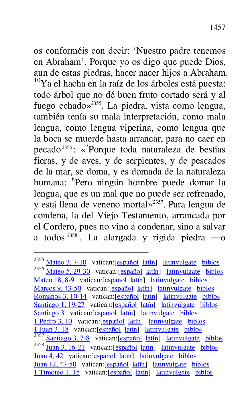 
os conforméis con decir: RNuestro padre tenemos 
en Abrahamr. Porque yo os digo que puede Dios, 
aun de estas piedras, hacer nacer hijos a Abraham. 
10Ya el hacha en la raíz de los árboles está puesta: 
todo árbol que no dé buen fruto cortado será y al 
fuego echado» 2355. La piedra, vista como lengua, 
también tenía su mala interpretación, como mala 
lengua, como lengua viperina, como lengua que 
la boca se muerde hasta arrancar, para no caer en 
pecado 2356: «7Porque toda naturaleza de bestias fieras, y de aves, y de serpientes, y de pescados 
de la mar, se doma, y es domada de la naturaleza 
humana: 8Pero ningún hombre puede domar la 
lengua, que es un mal que no puede ser refrenado, 
y está llena de veneno mortal» 2357. Para lengua de 
condena, la del Viejo Testamento, arrancada por 
el Cordero, pues no vino a condenar, sino a salvar 
a todos 2358. La alargada y rígida piedra .o 

2355 Mateo 3, 7-10 vatican:[español latín] latinvulgate biblos 

2356 Mateo 5, 29-30 vatican:[español latín] latinvulgate biblos 

Mateo 18, 8-9 vatican:[español latín] latinvulgate biblos 

Marcos 9, 43-50 vatican:[español latín] latinvulgate biblos 

Romanos 3, 10-14 vatican:[español latín] latinvulgate biblos 

Santiago 1, 19-27 vatican:[español latín] latinvulgate biblos 

Santiago 3 vatican:[español latín] latinvulgate biblos 

1 Pedro 3, 10 vatican:[español latín] latinvulgate biblos 

1 Juan 3, 18 vatican:[español latín] latinvulgate biblos 

2357 Santiago 3, 7-8 vatican:[español latín] latinvulgate biblos 

2358 Juan 3, 16-21 vatican:[español latín] latinvulgate biblos 

Juan 4, 42 vatican:[español latín] latinvulgate biblos 

Juan 12, 47-50 vatican:[español latín] latinvulgate biblos 

1 Timoteo 1, 15 vatican:[español latín] latinvulgate biblos 



