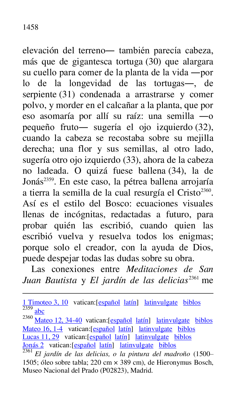 
1 Timoteo 3, 10 vatican:[español latín] latinvulgate biblos 

2359 abc 

2360 Mateo 12, 34-40 vatican:[español latín] latinvulgate biblos 

Mateo 16, 1-4 vatican:[español latín] latinvulgate biblos 

Lucas 11, 29 vatican:[español latín] latinvulgate biblos 

Jonás 2 vatican:[español latín] latinvulgate biblos 

2361 El jardín de las delicias, o la pintura del madroño (1500R1505; óleo sobre tabla; 220 cm × 389 cm), de Hieronymus Bosch, Museo Nacional del Prado (P02823), Madrid. 
elevación del terreno. también parecía cabeza, 
más que de gigantesca tortuga (30) que alargara 
su cuello para comer de la planta de la vida .por 
lo de la longevidad de las tortugas., de 
serpiente (31) condenada a arrastrarse y comer 
polvo, y morder en el calcañar a la planta, que por 
eso asomaría por allí su raíz: una semilla .o 
pequeño fruto. sugería el ojo izquierdo (32), 
cuando la cabeza se recostaba sobre su mejilla 
derecha; una flor y sus semillas, al otro lado, 
sugería otro ojo izquierdo (33), ahora de la cabeza 
no ladeada. O quizá fuese ballena (34), la de 
Jonás 2359. En este caso, la pétrea ballena arrojaría 
a tierra la semilla de la cual resurgía el Cristo 2360. 
Así es el estilo del Bosco: ecuaciones visuales 
llenas de incógnitas, redactadas a futuro, para 
probar quién las escribió, cuando quien las 
escribió vuelva y resuelva todos los enigmas; 
porque solo el creador, con la ayuda de Dios, 
puede despejar todas las dudas sobre su obra. 

Las conexiones entre Meditaciones de San 
Juan Bautista y El jardín de las delicias 2361 me 


