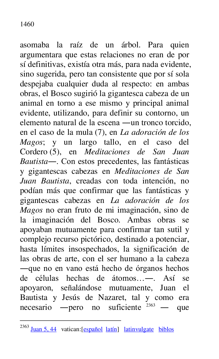 
asomaba la raíz de un árbol. Para quien 
argumentara que estas relaciones no eran de por 
sí definitivas, existía otra más, para nada evidente, 
sino sugerida, pero tan consistente que por sí sola 
despejaba cualquier duda al respecto: en ambas 
obras, el Bosco sugirió la gigantesca cabeza de un 
animal en torno a ese mismo y principal animal 
evidente, utilizando, para definir su contorno, un 
elemento natural de la escena .un tronco torcido, 
en el caso de la mula (7), en La adoración de los 
Magos; y un largo tallo, en el caso del 
Cordero (5), en Meditaciones de San Juan 
Bautista.. Con estos precedentes, las fantásticas 
y gigantescas cabezas en Meditaciones de San 
Juan Bautista, creadas con toda intención, no 
podían más que confirmar que las fantásticas y 
gigantescas cabezas en La adoración de los 
Magos no eran fruto de mi imaginación, sino de 
la imaginación del Bosco. Ambas obras se 
apoyaban mutuamente para confirmar tan sutil y 
complejo recurso pictórico, destinado a potenciar, 
hasta límites insospechados, la significación de 
las obras de arte, con el ser humano a la cabeza 
.que no en vano está hecho de órganos hechos 
de células hechas de átomos….. Así se 
apoyaron, señalándose mutuamente, Juan el 
Bautista y Jesús de Nazaret, tal y como era 
necesario .pero no suficiente 2363. que 

2363 Juan 5, 44 vatican:[español latín] latinvulgate biblos 


