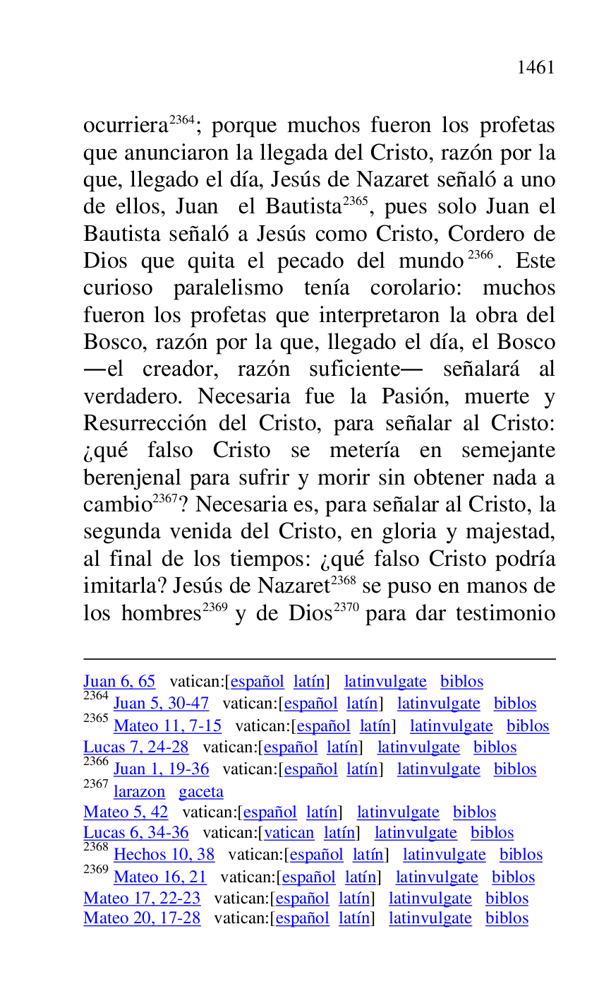 
Juan 6, 65 vatican:[español latín] latinvulgate biblos 

2364 Juan 5, 30-47 vatican:[español latín] latinvulgate biblos 

2365 Mateo 11, 7-15 vatican:[español latín] latinvulgate biblos 

Lucas 7, 24-28 vatican:[español latín] latinvulgate biblos 

2366 Juan 1, 19-36 vatican:[español latín] latinvulgate biblos 

2367 larazon gaceta 

Mateo 5, 42 vatican:[español latín] latinvulgate biblos 

Lucas 6, 34-36 vatican:[vatican latín] latinvulgate biblos 

2368 Hechos 10, 38 vatican:[español latín] latinvulgate biblos 

2369 Mateo 16, 21 vatican:[español latín] latinvulgate biblos 

Mateo 17, 22-23 vatican:[español latín] latinvulgate biblos 

Mateo 20, 17-28 vatican:[español latín] latinvulgate biblos 

ocurriera 2364; porque muchos fueron los profetas 
que anunciaron la llegada del Cristo, razón por la 
que, llegado el día, Jesús de Nazaret señaló a uno 
de ellos, Juan el Bautista 2365, pues solo Juan el 
Bautista señaló a Jesús como Cristo, Cordero de 
Dios que quita el pecado del mundo 2366. Este 
curioso paralelismo tenía corolario: muchos 
fueron los profetas que interpretaron la obra del 
Bosco, razón por la que, llegado el día, el Bosco 
.el creador, razón suficiente. señalará al 
verdadero. Necesaria fue la Pasión, muerte y 
Resurrección del Cristo, para señalar al Cristo: 
¿qué falso Cristo se metería en semejante 
berenjenal para sufrir y morir sin obtener nada a 
cambio 2367? Necesaria es, para señalar al Cristo, la 
segunda venida del Cristo, en gloria y majestad, 
al final de los tiempos: ¿qué falso Cristo podría 
imitarla? Jesús de Nazaret 2368 se puso en manos de 
los hombres 2369 y de Dios 2370 para dar testimonio 


