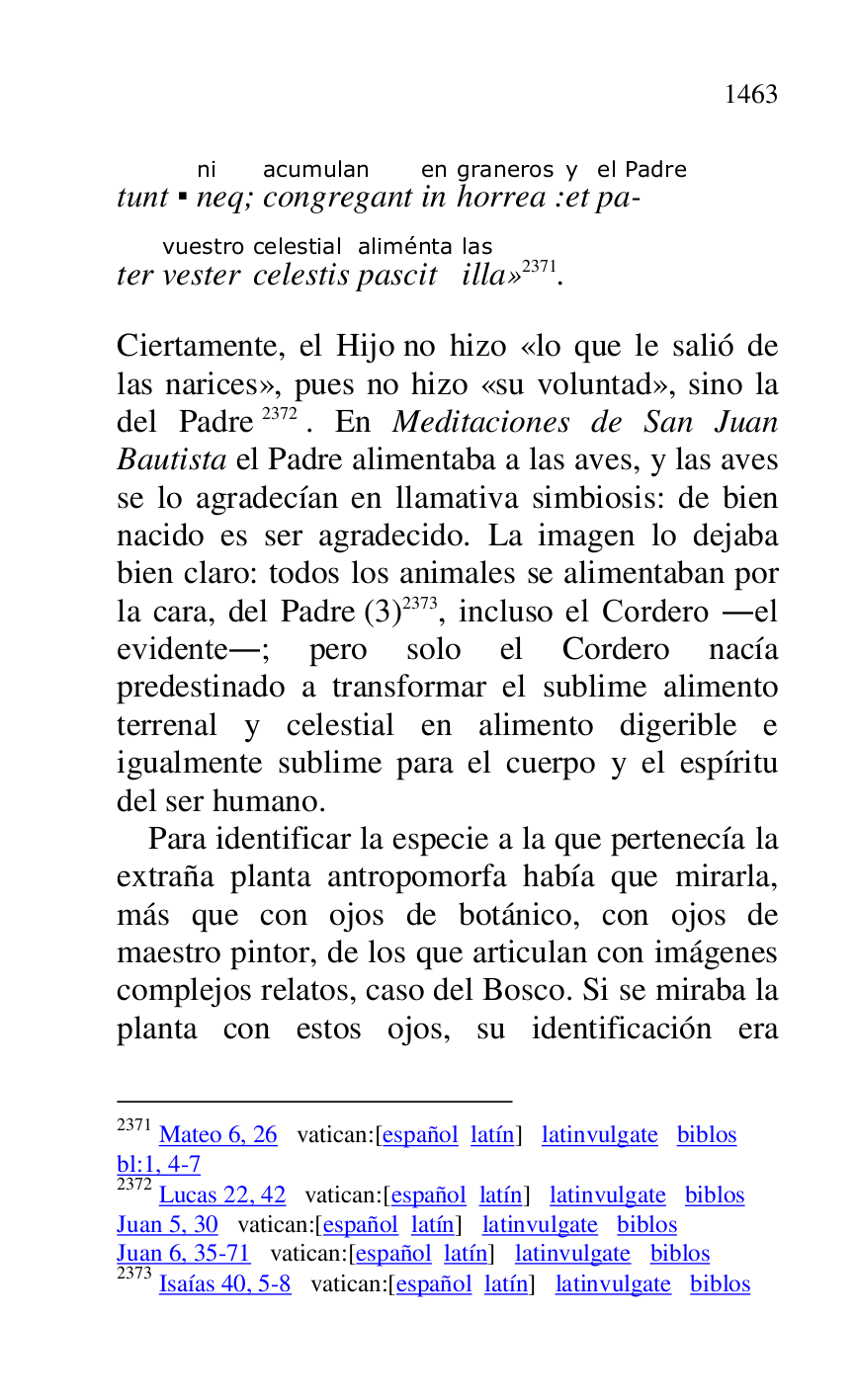 
tunt . neqni; congregantacumulan 
inen 
horreagraneros:ety 
pa-
el Padre 


ter vestervuestro 
celestiscelestial 
pascitaliménta 
illalas
» 2371. 

2371 Mateo 6, 26 vatican:[español latín] latinvulgate biblos 

bl:1, 4-7 

2372 Lucas 22, 42 vatican:[español latín] latinvulgate biblos 

Juan 5, 30 vatican:[español latín] latinvulgate biblos 

Juan 6, 35-71 vatican:[español latín] latinvulgate biblos 

2373 Isaías 40, 5-8 vatican:[español latín] latinvulgate biblos 

Ciertamente, el Hijo no hizo «lo que le salió de 
las narices», pues no hizo «su voluntad», sino la 
del Padre 2372. En Meditaciones de San Juan 
Bautista el Padre alimentaba a las aves, y las aves 
se lo agradecían en llamativa simbiosis: de bien 
nacido es ser agradecido. La imagen lo dejaba 
bien claro: todos los animales se alimentaban por 
la cara, del Padre (3) 2373, incluso el Cordero .el 
evidente.; pero solo el Cordero nacía 
predestinado a transformar el sublime alimento 
terrenal y celestial en alimento digerible e 
igualmente sublime para el cuerpo y el espíritu 
del ser humano. 

Para identificar la especie a la que pertenecía la 
extraña planta antropomorfa había que mirarla, 
más que con ojos de botánico, con ojos de 
maestro pintor, de los que articulan con imágenes 
complejos relatos, caso del Bosco. Si se miraba la 
planta con estos ojos, su identificación era 


