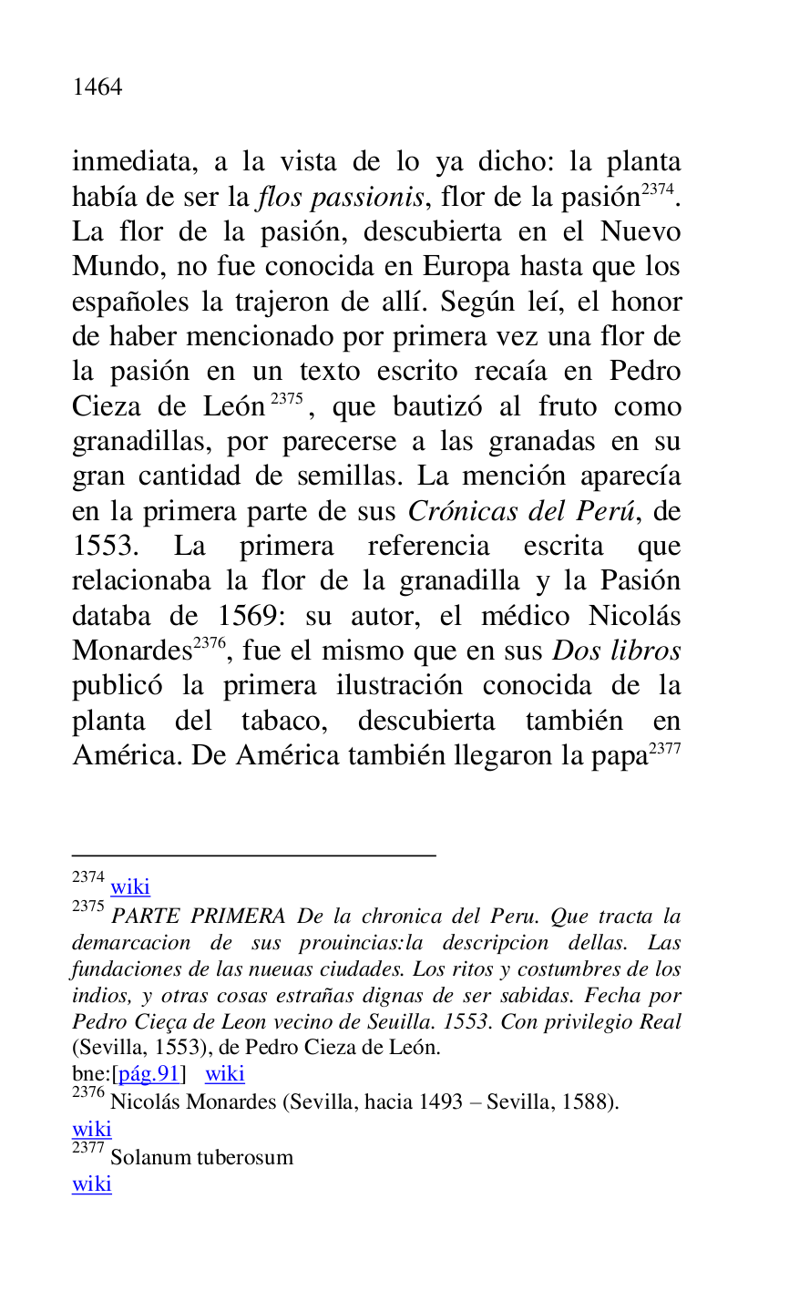
inmediata, a la vista de lo ya dicho: la planta 
había de ser la flos passionis, flor de la pasión 2374. 
La flor de la pasión, descubierta en el Nuevo 
Mundo, no fue conocida en Europa hasta que los 
españoles la trajeron de allí. Según leí, el honor 
de haber mencionado por primera vez una flor de 
la pasión en un texto escrito recaía en Pedro 
Cieza de León 2375, que bautizó al fruto como 
granadillas, por parecerse a las granadas en su 
gran cantidad de semillas. La mención aparecía 
en la primera parte de sus Crónicas del Perú, de 
1553. La primera referencia escrita que 
relacionaba la flor de la granadilla y la Pasión 
databa de 1569: su autor, el médico Nicolás 
Monardes 2376, fue el mismo que en sus Dos libros 
publicó la primera ilustración conocida de la 
planta del tabaco, descubierta también en 
América. De América también llegaron la papa 2377 

2374 wiki 

2375 PARTE PRIMERA De la chronica del Peru. Que tracta la 
demarcacion de sus prouincias:la descripcion dellas. Las 
fundaciones de las nueuas ciudades. Los ritos y costumbres de los 
indios, y otras cosas estrañas dignas de ser sabidas. Fecha por 
Pedro Cieça de Leon vecino de Seuilla. 1553. Con privilegio Real 
(Sevilla, 1553), de Pedro Cieza de León. 

bne:[pág.91] wiki 

2376 Nicolás Monardes (Sevilla, hacia 1493 R Sevilla, 1588). 

wiki 

2377 Solanum tuberosum 

wiki 



