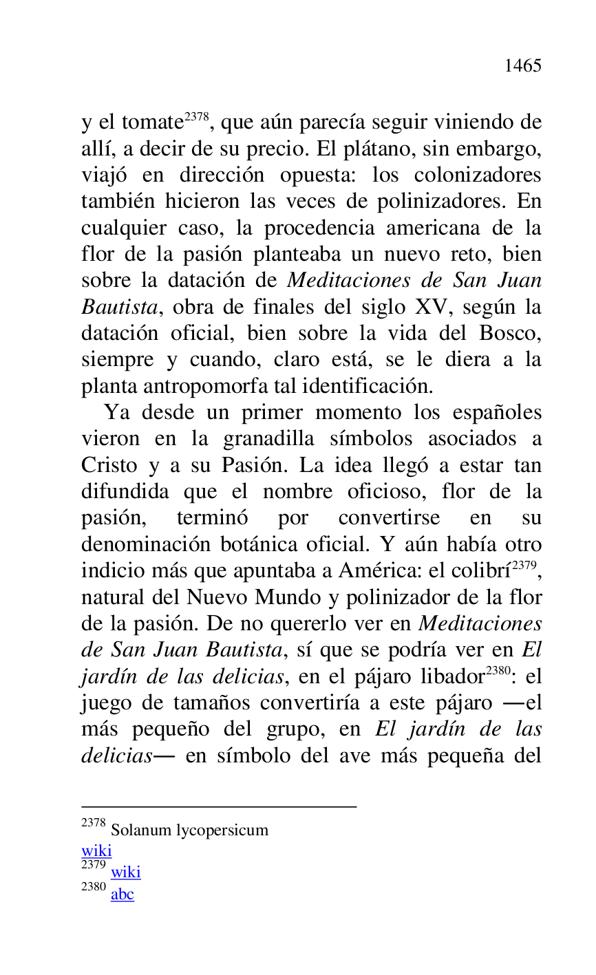 
y el tomate 2378, que aún parecía seguir viniendo de 
allí, a decir de su precio. El plátano, sin embargo, 
viajó en dirección opuesta: los colonizadores 
también hicieron las veces de polinizadores. En 
cualquier caso, la procedencia americana de la 
flor de la pasión planteaba un nuevo reto, bien 
sobre la datación de Meditaciones de San Juan 
Bautista, obra de finales del siglo XV, según la 
datación oficial, bien sobre la vida del Bosco, 
siempre y cuando, claro está, se le diera a la 
planta antropomorfa tal identificación. 

2378 Solanum lycopersicum 

wiki 

2379 wiki 

2380 abc 

Ya desde un primer momento los españoles 
vieron en la granadilla símbolos asociados a 
Cristo y a su Pasión. La idea llegó a estar tan 
difundida que el nombre oficioso, flor de la 
pasión, terminó por convertirse en su 
denominación botánica oficial. Y aún había otro 
indicio más que apuntaba a América: el colibrí 2379, 
natural del Nuevo Mundo y polinizador de la flor 
de la pasión. De no quererlo ver en Meditaciones 
de San Juan Bautista, sí que se podría ver en El 
jardín de las delicias, en el pájaro libador 2380: el 
juego de tamaños convertiría a este pájaro .el 
más pequeño del grupo, en El jardín de las 
delicias. en símbolo del ave más pequeña del 


