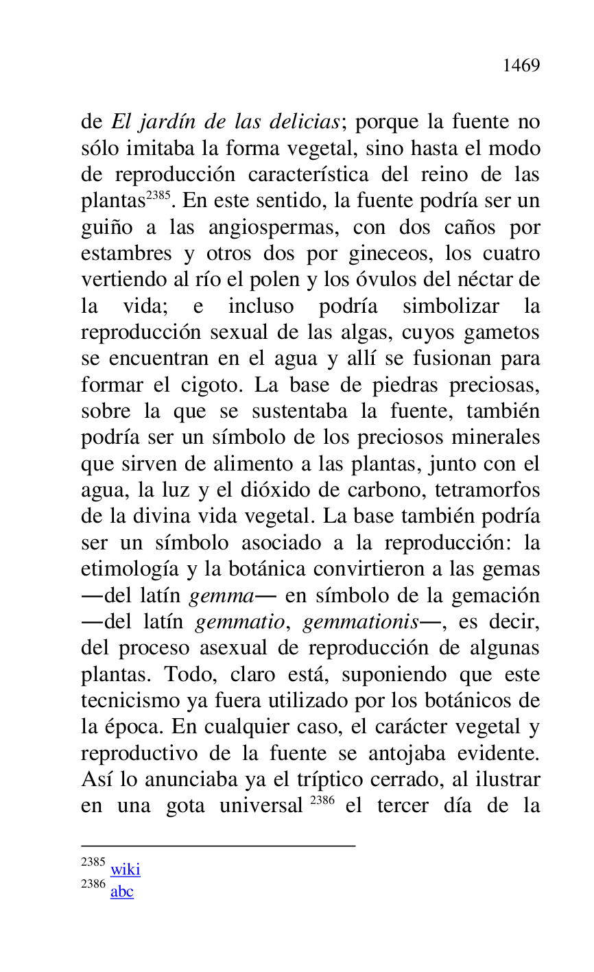 
de El jardín de las delicias; porque la fuente no 
sólo imitaba la forma vegetal, sino hasta el modo 
de reproducción característica del reino de las 
plantas 2385. En este sentido, la fuente podría ser un 
guiño a las angiospermas, con dos caños por 
estambres y otros dos por gineceos, los cuatro 
vertiendo al río el polen y los óvulos del néctar de 
la vida; e incluso podría simbolizar la 
reproducción sexual de las algas, cuyos gametos 
se encuentran en el agua y allí se fusionan para 
formar el cigoto. La base de piedras preciosas, 
sobre la que se sustentaba la fuente, también 
podría ser un símbolo de los preciosos minerales 
que sirven de alimento a las plantas, junto con el 
agua, la luz y el dióxido de carbono, tetramorfos 
de la divina vida vegetal. La base también podría 
ser un símbolo asociado a la reproducción: la 
etimología y la botánica convirtieron a las gemas 
.del latín gemma. en símbolo de la gemación 
.del latín gemmatio, gemmationis., es decir, 
del proceso asexual de reproducción de algunas 
plantas. Todo, claro está, suponiendo que este 
tecnicismo ya fuera utilizado por los botánicos de 
la época. En cualquier caso, el carácter vegetal y 
reproductivo de la fuente se antojaba evidente. 
Así lo anunciaba ya el tríptico cerrado, al ilustrar 
en una gota universal 2386 el tercer día de la 

2385 wiki 

2386 abc 


