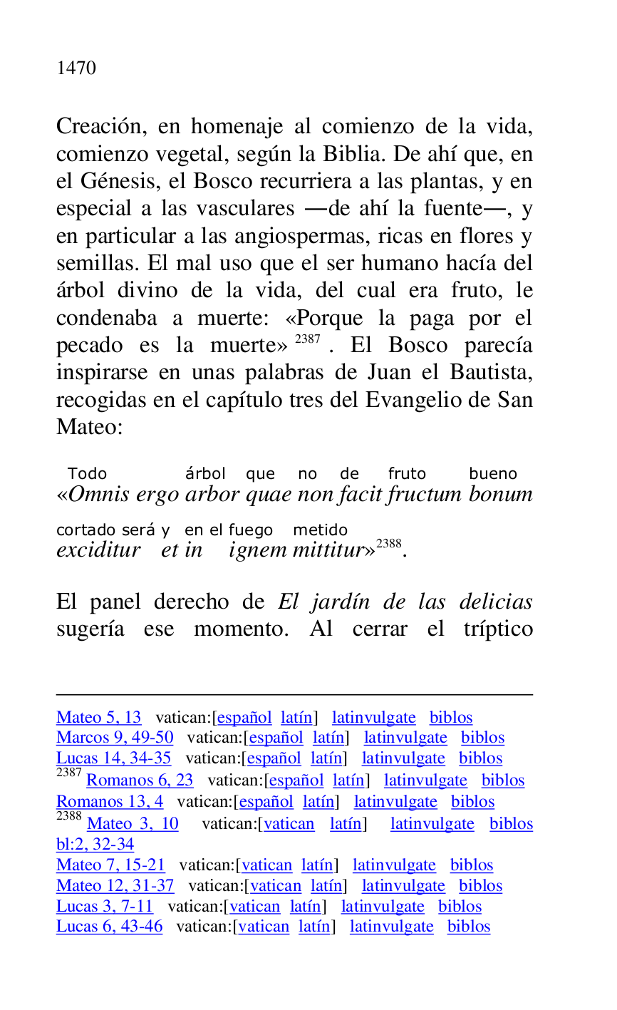 
Mateo 5, 13 vatican:[español latín] latinvulgate biblos 

Marcos 9, 49-50 vatican:[español latín] latinvulgate biblos 

Lucas 14, 34-35 vatican:[español latín] latinvulgate biblos 

2387 Romanos 6, 23 vatican:[español latín] latinvulgate biblos 

Romanos 13, 4 vatican:[español latín] latinvulgate biblos 

2388 Mateo 3, 10 vatican:[vatican latín] latinvulgate biblos 
bl:2, 32-34 

Mateo 7, 15-21 vatican:[vatican latín] latinvulgate biblos 

Mateo 12, 31-37 vatican:[vatican latín] latinvulgate biblos 

Lucas 3, 7-11 vatican:[vatican latín] latinvulgate biblos 

Lucas 6, 43-46 vatican:[vatican latín] latinvulgate biblos 

Creación, en homenaje al comienzo de la vida, 
comienzo vegetal, según la Biblia. De ahí que, en 
el Génesis, el Bosco recurriera a las plantas, y en 
especial a las vasculares .de ahí la fuente., y 
en particular a las angiospermas, ricas en flores y 
semillas. El mal uso que el ser humano hacía del 
árbol divino de la vida, del cual era fruto, le 
condenaba a muerte: «Porque la paga por el 
pecado es la muerte» 2387. El Bosco parecía 
inspirarse en unas palabras de Juan el Bautista, 
recogidas en el capítulo tres del Evangelio de San 
Mateo: 

«OmnisTodo 
ergo arborárbol 
quaeque 
nonno 
facitde 
fructumfruto 
bonumbueno 
exciditurcortado será 
ety 
inen el 
ignemfuego 
mittiturmetido
» 2388. 

El panel derecho de El jardín de las delicias 
sugería ese momento. Al cerrar el tríptico 


