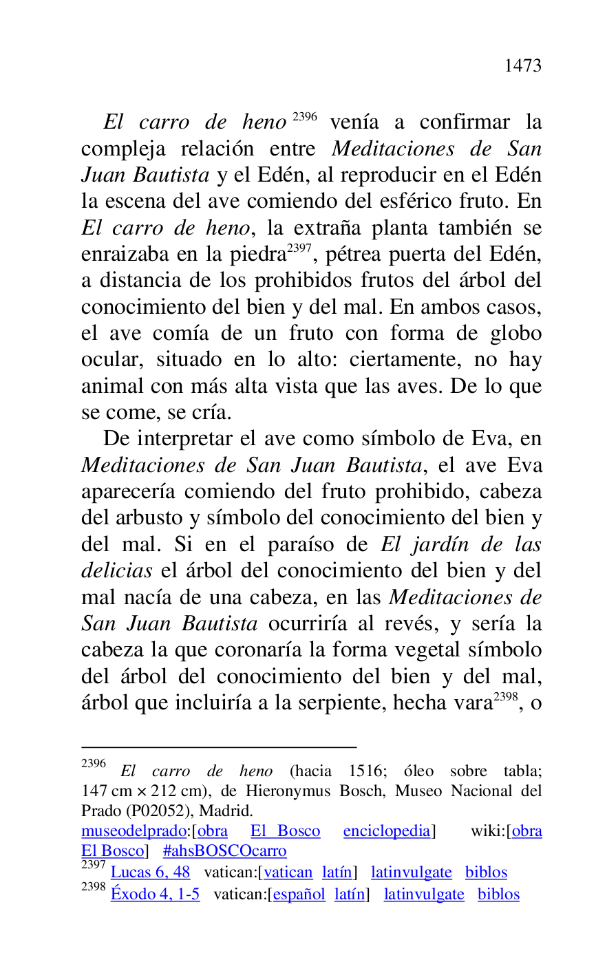 
El carro de heno 2396 venía a confirmar la 
compleja relación entre Meditaciones de San 
Juan Bautista y el Edén, al reproducir en el Edén 
la escena del ave comiendo del esférico fruto. En 
El carro de heno, la extraña planta también se 
enraizaba en la piedra 2397, pétrea puerta del Edén, 
a distancia de los prohibidos frutos del árbol del 
conocimiento del bien y del mal. En ambos casos, 
el ave comía de un fruto con forma de globo 
ocular, situado en lo alto: ciertamente, no hay 
animal con más alta vista que las aves. De lo que 
se come, se cría. 

2396 El carro de heno (hacia 1516; óleo sobre tabla; 
147 cm × 212 cm), de Hieronymus Bosch, Museo Nacional del 
Prado (P02052), Madrid. 
museodelprado:[obra El Bosco enciclopedia] wiki:[obra 
El Bosco] #ahsBOSCOcarro 

2397 Lucas 6, 48 vatican:[vatican latín] latinvulgate biblos 

2398 Éxodo 4, 1-5 vatican:[español latín] latinvulgate biblos 

De interpretar el ave como símbolo de Eva, en 
Meditaciones de San Juan Bautista, el ave Eva 
aparecería comiendo del fruto prohibido, cabeza 
del arbusto y símbolo del conocimiento del bien y 
del mal. Si en el paraíso de El jardín de las 
delicias el árbol del conocimiento del bien y del 
mal nacía de una cabeza, en las Meditaciones de 
San Juan Bautista ocurriría al revés, y sería la 
cabeza la que coronaría la forma vegetal símbolo 
del árbol del conocimiento del bien y del mal, 
árbol que incluiría a la serpiente, hecha vara 2398, o 


