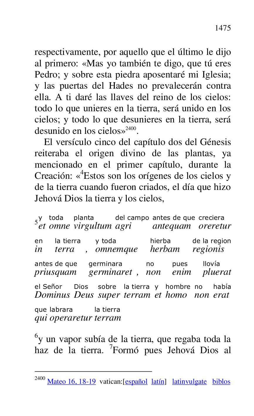 
respectivamente, por aquello que el último le dijo 
al primero: «Mas yo también te digo, que tú eres 
Pedro; y sobre esta piedra aposentaré mi Iglesia; 
y las puertas del Hades no prevalecerán contra 
ella. A ti daré las llaves del reino de los cielos: 
todo lo que unieres en la tierra, será unido en los 
cielos; y todo lo que desunieres en la tierra, será 
desunido en los cielos» 2400. 

2400 Mateo 16, 18-19 vatican:[español latín] latinvulgate biblos 

El versículo cinco del capítulo dos del Génesis 
reiteraba el origen divino de las plantas, ya 
mencionado en el primer capítulo, durante la 
Creación: «4Estos son los orígenes de los cielos y de la tierra cuando fueron criados, el día que hizo 
Jehová Dios la tierra y los cielos, 

5ety 
omnetoda 
virgultumplanta 
agridel campo 
antequamantes de que 
orereturcreciera 
inen 
terrala tierra, omnemquey toda 
herbamhierba 
regionisde la region 
priusquamantes de que 
germinaretgerminara, nonno 
enimpues 
plueratllovía 
Dominusel Señor 
DeusDios 
supersobre 
terramla tierra 
ety 
homohombre 
nonno 
erathabía 
quique 
operareturlabrara 
terramla tierra 


6y un vapor subía de la tierra, que regaba toda la 
haz de la tierra. 7Formó pues Jehová Dios al 


