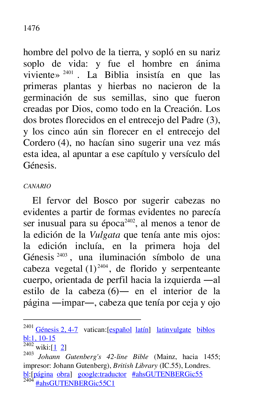 
hombre del polvo de la tierra, y sopló en su nariz 
soplo de vida: y fue el hombre en ánima 
viviente» 2401. La Biblia insistía en que las 
primeras plantas y hierbas no nacieron de la 
germinación de sus semillas, sino que fueron 
creadas por Dios, como todo en la Creación. Los 
dos brotes florecidos en el entrecejo del Padre (3), 
y los cinco aún sin florecer en el entrecejo del 
Cordero (4), no hacían sino sugerir una vez más 
esta idea, al apuntar a ese capítulo y versículo del 
Génesis. 

2401 Génesis 2, 4-7 vatican:[español latín] latinvulgate biblos 

bl:1, 10-15 

2402 wiki:[1 2] 

2403 Johann Gutenberg's 42-line Bible (Mainz, hacia 1455; 
impresor: Johann Gutenberg), British Library (IC.55), Londres. 

bl:[página obra] google:traductor #ahsGUTENBERGic55 
2404 #ahsGUTENBERGic55C1 
CANARIO 

El fervor del Bosco por sugerir cabezas no 
evidentes a partir de formas evidentes no parecía 
ser inusual para su época 2402, al menos a tenor de 
la edición de la Vulgata que tenía ante mis ojos: 
la edición incluía, en la primera hoja del 
Génesis 2403, una iluminación símbolo de una 
cabeza vegetal (1) 2404, de florido y serpenteante 
cuerpo, orientada de perfil hacia la izquierda .al 
estilo de la cabeza (6). en el interior de la 
página .impar., cabeza que tenía por ceja y ojo 


