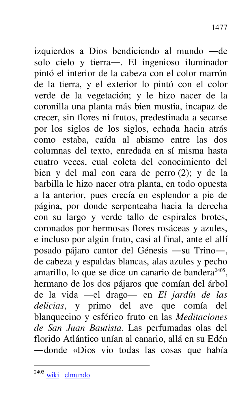 
izquierdos a Dios bendiciendo al mundo .de 
solo cielo y tierra.. El ingenioso iluminador 
pintó el interior de la cabeza con el color marrón 
de la tierra, y el exterior lo pintó con el color 
verde de la vegetación; y le hizo nacer de la 
coronilla una planta más bien mustia, incapaz de 
crecer, sin flores ni frutos, predestinada a secarse 
por los siglos de los siglos, echada hacia atrás 
como estaba, caída al abismo entre las dos 
columnas del texto, enredada en sí misma hasta 
cuatro veces, cual coleta del conocimiento del 
bien y del mal con cara de perro (2); y de la 
barbilla le hizo nacer otra planta, en todo opuesta 
a la anterior, pues crecía en esplendor a pie de 
página, por donde serpenteaba hacia la derecha 
con su largo y verde tallo de espirales brotes, 
coronados por hermosas flores rosáceas y azules, 
e incluso por algún fruto, casi al final, ante el allí 
posado pájaro cantor del Génesis .su Trino., 
de cabeza y espaldas blancas, alas azules y pecho 
amarillo, lo que se dice un canario de bandera 2405, 
hermano de los dos pájaros que comían del árbol 
de la vida .el drago. en El jardín de las 
delicias, y primo del ave que comía del 
blanquecino y esférico fruto en las Meditaciones 
de San Juan Bautista. Las perfumadas olas del 
florido Atlántico unían al canario, allá en su Edén 
.donde «Dios vio todas las cosas que había 

2405 wiki elmundo 


