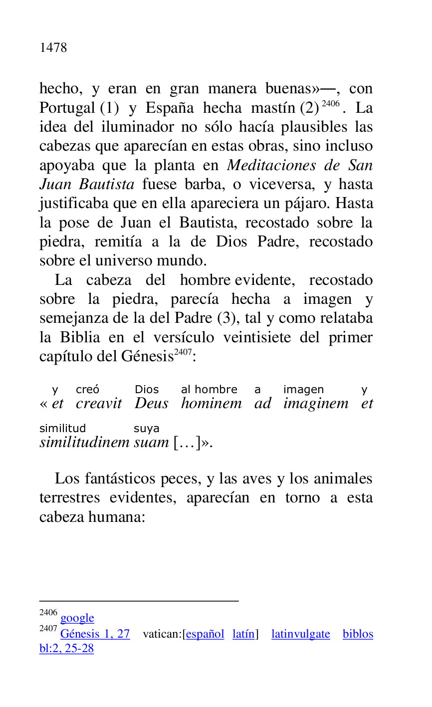 
hecho, y eran en gran manera buenas»., con 
Portugal (1) y España hecha mastín (2) 2406. La 
idea del iluminador no sólo hacía plausibles las 
cabezas que aparecían en estas obras, sino incluso 
apoyaba que la planta en Meditaciones de San 
Juan Bautista fuese barba, o viceversa, y hasta 
justificaba que en ella apareciera un pájaro. Hasta 
la pose de Juan el Bautista, recostado sobre la 
piedra, remitía a la de Dios Padre, recostado 
sobre el universo mundo. 

2406 google 

2407 Génesis 1, 27 vatican:[español latín] latinvulgate biblos 
bl:2, 25-28 

La cabeza del hombre evidente, recostado 
sobre la piedra, parecía hecha a imagen y 
semejanza de la del Padre (3), tal y como relataba 
la Biblia en el versículo veintisiete del primer 
capítulo del Génesis 2407: 

«ety 
creavitcreó 
DeusDios 
hominemal hombre 
ada 
imaginemimagen 
ety 
similitudinemsimilitud 
suamsuya 
[…]». 

Los fantásticos peces, y las aves y los animales 
terrestres evidentes, aparecían en torno a esta 
cabeza humana: 



